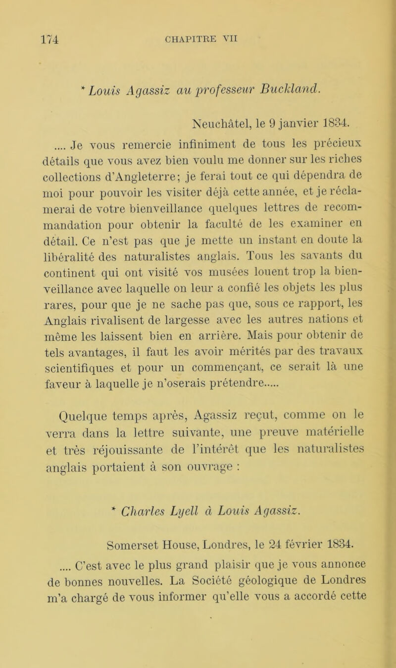 * Louis Agassiz au professeur Buckland. Neuchâtel, le 9 janvier 1834. .... Je vous remercie infiniment de tous les précieux détails que vous avez bien voulu me donner sur les riches collections d’Angleterre; je ferai tout ce qui dépendra de moi pour pouvoir les visiter déjà cette année, et je récla- merai de votre bienveillance quelques lettres de recom- mandation pour obtenir la faculté de les examiner en détail. Ce n’est pas que je mette un instant en doute la libéralité des naturalistes anglais. Tous les savants du continent qui ont visité vos musées louent trop la bien- veillance avec laquelle on leur a confié les objets les plus rares, pour que je ne sache pas que, sous ce rapport, les Anglais rivalisent de largesse avec les autres nations et même les laissent bien en arrière. Mais pour obtenir de tels avantages, il faut les avoir mérités par des travaux scientifiques et pour un commençant, ce serait là une faveur à laquelle je n’oserais prétendre Quelque temps après, Agassiz reçut, comme on le verra dans la lettre suivante, une preuve matérielle et très réjouissante de l’intérêt que les naturalistes anglais portaient à son ouvrage : * Charles Lyell à Louis Agassiz. Somerset House, Londres, le 24 février 1834. .... C’est avec le plus grand plaisir que je vous annonce de bonnes nouvelles. La Société géologique de Londres m’a chargé de vous informer qu’elle vous a accordé cette