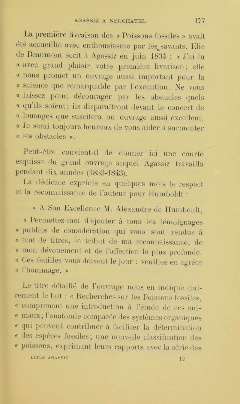 La première livraison des « Poissons fossiles » avait été accueillie avec enthousiasme par lescsavants. Elie de Beaumont écrit à Agassiz en juin 1834 : « J’ai lu « avec grand plaisir votre première livraison; elle « nous promet un ouvrage aussi important pour la « science que remarquable par l’exécution. Ne vous « laissez point décourager par les obstacles quels « qu’ils soient; ils disparaîtront devant le concert de « louanges que suscitera un ouvrage aussi excellent. « Je serai toujours heureux de vous aider à surmonter « les obstacles ». Peut-être convient-il de donner ici une courte esquisse du grand ouvrage auquel Agassiz travailla pendant dix années (1833-1843). La dédicace exprime en quelques mots le respect et la reconnaissance de l’auteur pour Humboldt : « A Son Excellence M. Alexandre de Humboldt, « Permettez-moi d’ajouter à tous les témoignages « publics de considération qui vous sont rendus à « tant de titres, le tribut de ma reconnaissance, de « mon dévouement et de l’affection la plus profonde. « Les ieuilles vous doivent le jour : veuillez en agréer « l’hommage. » Le titre détaillé de l’ouvrage nous en indique clai- îement le luit : « Recherches sur les Poissons fossiles, « comprenant une introduction à l’étude de ces ani- « maux; 1 anatomie comparée des systèmes organiques « qui peuvent contribuer à faciliter la détermination « des espèces fossiles; une nouvelle classification des « poissons, exprimant leurs rapports avec la série des LOUIS AGASSIZ 12
