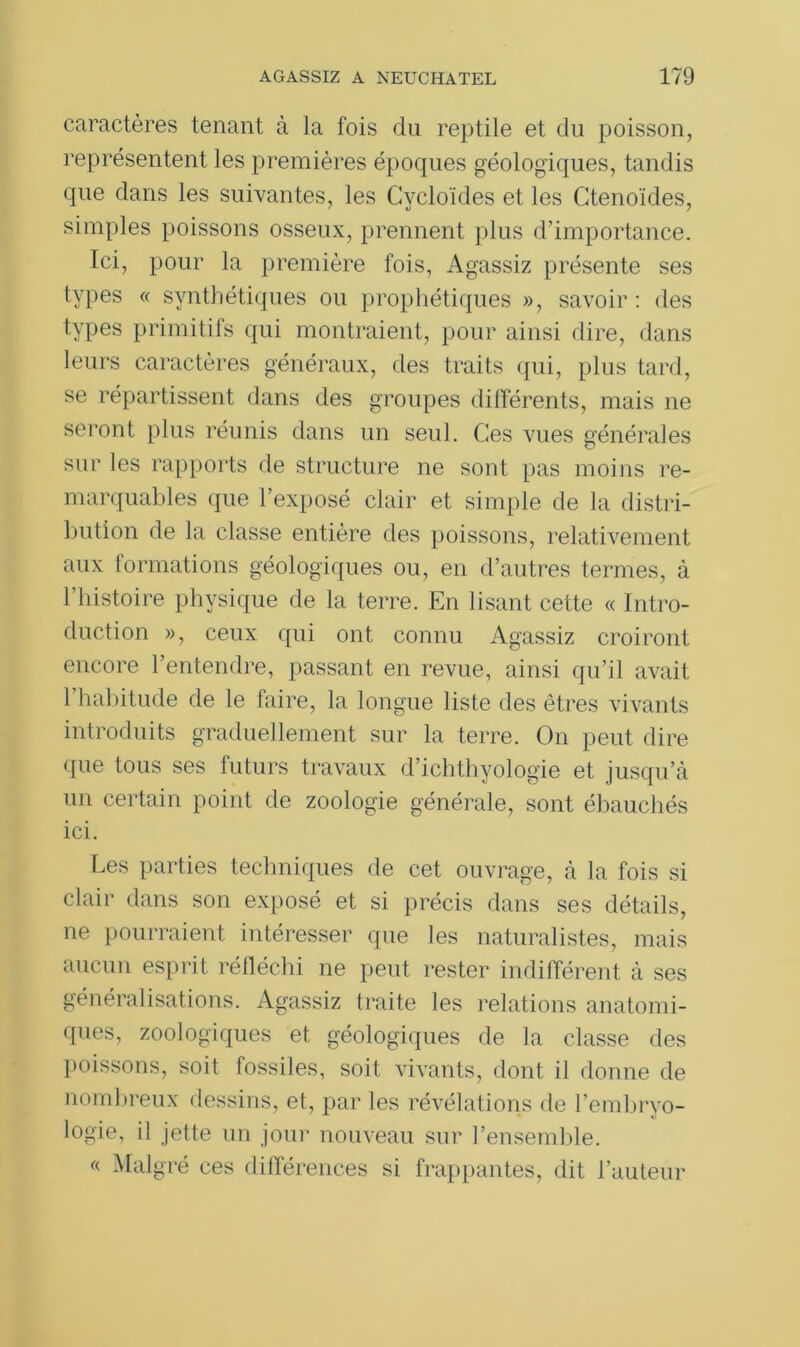 caractères tenant à la fois du reptile et du poisson, représentent les premières époques géologiques, tandis que dans les suivantes, les Cycloïdes et les Ctenoïdes, simples poissons osseux, prennent plus d’importance. Ici, pour la première fois, Agassiz présente ses types « synthétiques ou prophétiques », savoir : des types primitifs qui montraient, pour ainsi dire, dans leurs caractères généraux, des traits qui, plus tard, se répartissent dans des groupes différents, mais 11e seront plus réunis dans un seul. Ces vues générales sur les rapports de structure ne sont pas moins re- marquables que l’exposé clair et simple de la distri- bution de la classe entière des poissons, relativement aux formations géologiques ou, en d’autres termes, à l’histoire physique de la terre. En lisant cette « Intro- duction », ceux qui ont connu Agassiz croiront encore l’entendre, passant en revue, ainsi qu’il avait l’habitude de le faire, la longue liste des êtres vivants introduits graduellement sur la terre. O11 peut dire que tous ses futurs travaux d’ichthyologie et jusqu’à un certain point de zoologie générale, sont ébauchés ici. Les parties techniques de cet ouvrage, à la fois si clair dans son exposé et si précis dans ses détails, ne pourraient intéresser que les naturalistes, mais aucun esprit réfléchi ne peut rester indifférent à ses généralisations. Agassiz traite les relations anatomi- ques, zoologiques et géologiques de la classe des poissons, soit fossiles, soit vivants, dont il donne de nombreux dessins, et, par les révélations de l’embryo- logie, il jette un jour nouveau sur l’ensemble. « Malgré ces différences si frappantes, dit l’auteur