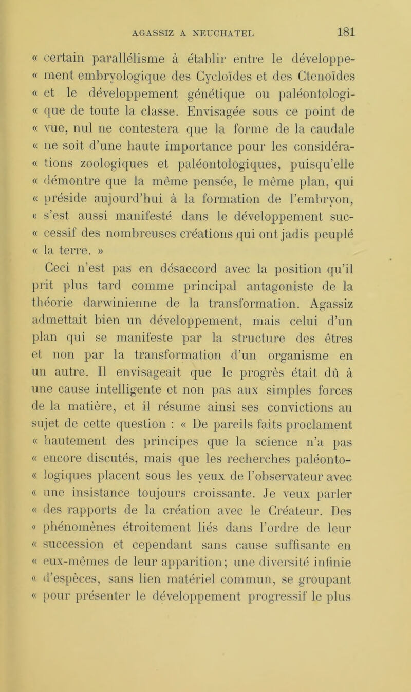« certain parallélisme à établir entre le développe- « ment embryologique des Cycloïdes et des Ctenoïdes « et le développement génétique ou paléontologi- « <[ue de toute la classe. Envisagée sous ce point de « vue, nul ne contestera que la forme de la caudale « ne soit d’une haute importance pour les considéra- « lions zoologiques et paléontologiques, puisqu’elle « démontre que la même pensée, le même plan, qui « préside aujourd’hui à la formation de l’embryon, « s’est aussi manifesté dans le développement suc- « cessif des nombreuses créations qui ont jadis peuplé « la terre. » Ceci n’est pas en désaccord avec la position qu’il prit plus tard comme principal antagoniste de la théorie darwinienne de la transformation. Açassiz admettait bien un développement, mais celui d’un plan qui se manifeste par la structure des êtres et non par la transformation d’un organisme en un autre. Il envisageait que le progrès était dû à une cause intelligente et non pas aux simples forces de la matière, et il résume ainsi ses convictions au sujet de cette question : « De pareils faits proclament « hautement des principes que la science n’a pas « encore discutés, mais que les recherches paléonto- « logiques placent sous les yeux de l’observateur avec « une insistance toujours croissante. Je veux parler « des rapports de la création avec le Créateur. Des « phénomènes étroitement liés dans l’ordre de leur « succession et cependant sans cause suffisante en « eux-mêmes de leur apparition ; une diversité infinie « d’espèces, sans lien matériel commun, se groupant « pour présenter le développement progressif le plus