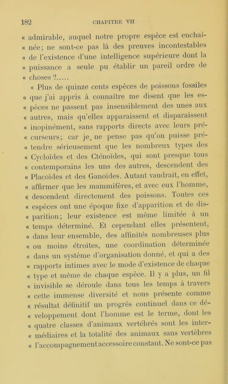 « admirable, auquel notre propre espèce est enchaî- « née; ne sont-ce pas là des preuves incontestables « de l’existence d’une intelligence supérieure dont la « puissance a seule pu établir un pareil ordre de « choses ? « Plus de quinze cents espèces de poissons fossiles « que j’ai appris à connaître me disent que les es- « pèces ne passent pas insensiblement des unes aux « autres, mais qu’elles apparaissent et disparaissent « inopinément, sans rapports directs avec leurs pré- « curseurs; car ]e% ne pense pas qu’on puisse prê- te tendre sérieusement que les nombreux types des « Cycloïdes et des Gténoïdes, qui sont presque tous « contemporains les uns des autres, descendent des « Placoïdes et des Ganoïdes. Autant vaudrait, en effet, « affirmer que les mammifères, et avec eux 1 homme, ci descendent directement des poissons. Toutes ces « espèces ont une époque fixe d’apparition et de dis- « parition; leur existence est même limitée à un « temps déterminé. Et cependant elles présentent, « dans leur ensemble, des affinités nombreuses plus « ou moins étroites, une coordination déterminée « dans un système d’organisation donné, et qui a des « rapports intimes avec le mode d’existence de chaque « type et même de chaque espèce. Il y a plus, un lil « invisible se déroule dans tous les temps à travers « cette immense diversité et nous présente comme <( résultat définitif un progrès continuel dans ce dé- « veloppement dont l’homme est le terme, dont les « quatre classes d’animaux vertébrés sont les inter- « médiaires et la totalité des animaux sans vertèbres « l’accompagnement accessoire constant. Ne sont-ce pas