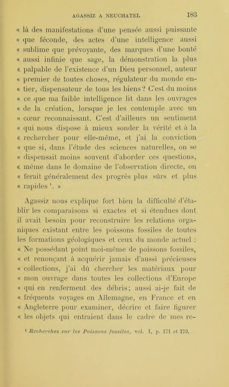 « là des manifestations d’une pensée aussi puissante « que féconde, des actes d’une intelligence aussi « sublime que prévoyante, des marques d’une bonté « aussi infinie que sage, la démonstration la plus « palpable de l’existence d’un Dieu personnel, auteur « premier de toutes choses, régulateur du monde en- « tier, dispensateur de tous les biens ? C’est du moins « ce que ma faible intelligence lit dans les ouvrages « de la création, lorsque je les contemple avec un « cœur reconnaissant. C’est d’ailleurs un sentiment « qui nous dispose à mieux sonder la vérité et à la « rechercher pour elle-même, et j’ai la conviction « que si, dans l’étude des sciences naturelles, on se « dispensait moins souvent d’aborder ces questions, <c même dans le domaine de l’observation directe, on « ferait généralement des progrès plus sûrs et plus « rapides » Agassiz nous explique fort bien la difficulté d’éta- blir les comparaisons si exactes et si étendues dont il avait besoin pour reconstruire les relations orga- niques existant entre les poissons fossiles de toutes les formations géologiques et ceux du monde actuel : « Ne possédant point moi-même de poissons fossiles, « et renonçant à acquérir jamais d’aussi précieuses « collections, j’ai dû chercher les matériaux pour « mon ouvrage dans toutes les collections d’Europe « qui en renferment des débris; aussi ai-je fait de « fréquents voyages en Allemagne, en France et en « Angleterre pour examiner, décrire et faire figurer « les objets qui entraient dans le cadre de mes re- 1 Recherches sur les Poissons fossiles, vol. I, p. 171 et 172.