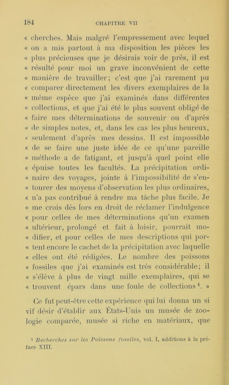 (( cherches. Mais malgré l’empressement avec lequel « on a mis partout à ma disposition les pièces les « plus précieuses que je désirais voir de près, il est « résulté pour moi un grave inconvénient de cette « manière de travailler; c’est que j’ai rarement pu « comparer directement les divers exemplaires de la « même espèce que j’ai examinés dans différentes « collections, et que j’ai été le plus souvent obligé de « faire mes déterminations de souvenir ou d’après « de simples notes, et, dans les cas les plus heureux, v seulement d’après mes dessins. 11 est impossible « de se faire une juste idée de ce qu’une pareille « méthode a de fatigant, et jusqu’à quel point elle <c épuise toutes les facultés. La précipitation ordi- « naire des voyages, jointe à l’impossibilité de s’en- « tourer des moyens d’observation les plus ordinaires, « n’a pas contribué à rendre ma tâche plus facile. Je « me crois dès lors en droit de réclamer l’indulgence « pour celles de mes déterminations qu’un examen « ultérieur, prolongé et fait à loisir, pourrait mo- « difier, et pour celles de mes descriptions qui por- « tent encore le cachet de la précipitation avec laquelle « elles ont été rédigées. Le nombre des poissons « fossiles que j’ai examinés est très considérable; il « s’élève à plus de vingt mille exemplaires, qui se « trouvent épars dans une foule de collections1. » Ce fut peut-être cette expérience qui lui donna un si vif désir d’établir aux États-Unis un musée de zoo- logie comparée, musée si riche en matériaux, que 1 Recherches sur les Poissons fossiles, vol. I, additions à la pré- face XIII.