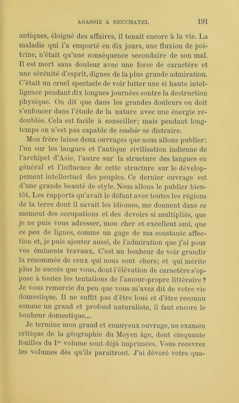 antiques, éloigné des affaires, il tenait encore à la vie. La maladie qui l’a emporté en dix jours, une fluxion de poi- trine, n’était qu’une conséquence secondaire de son mal. Il est mort sans douleur avec une force de caractère et une sérénité d’esprit, dignes de la plus grande admiration. C’était un cruel spectacle de voir lutter une si haute intel- ligence pendant dix longues journées contre la destruction physique. On dit que dans les grandes douleurs on doit s’enfoncer dans l’étude de la nature avec une énergie re- doublée. Cela est facile à conseiller; mais pendant long- temps on n’est pas capable de vouloir se distraire. Mon frère laisse deux ouvrages que nous allons publier: l’un sur les langues et l’antique civilisation indienne de l’archipel d’Asie, l’autre sur la structure des langues en général et l’influence de cette structure sur le dévelop- pement intellectuel des peuples. Ce dernier ouvrage est d’une grande beauté de style. Nous allons le publier bien- tôt. Les rapports qu’avait le défunt avec toutes les régions de la terre dont il savait les idiomes, me donnent dans ce moment des occupations et des devoirs si multipliés, que je ne puis vous adresser, mon cher et excellent ami, que ce peu de lignes, comme un gage de ma constante affec- tion et, je puis ajouter aussi, de l’admiration que j’ai pour vos éminents travaux. C’est un bonheur de voir grandir la renommée de ceux qui nous sont chers; et qui mérite plus le succès que vous, dont l’élévation de caractère s’op- pose à toutes les tentations de l’amour-propre littéraire ? Je vous remercie du peu que vous m’avez dit de votre vie domestique. Il ne suffit pas d’être loué et d’être reconnu comme un grand et profond naturaliste, il faut encore le bonheur domestique.... Je termine mon grand et ennuyeux ouvrage, un examen critique de la géographie du Moyeu âge, dont cinquante feuilles du Ior volume sont déjà imprimées. Vous recevrez les volumes dès qu’ils paraîtront. J’ai dévoré votre qua-