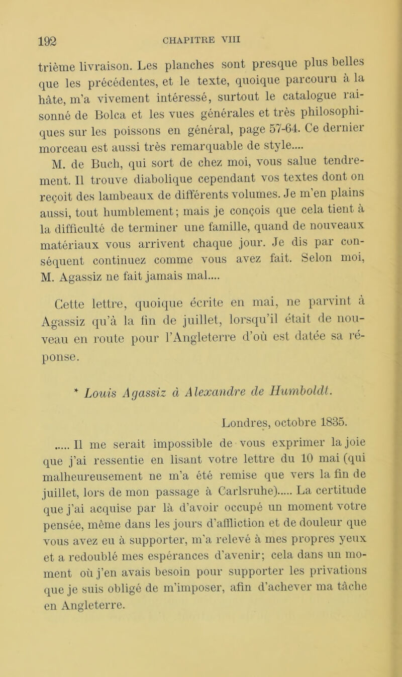 trième livraison. Les planches sont presque plus belles que les précédentes, et le texte, quoique parcouru à la hâte, m’a vivement intéressé, surtout le catalogue rai- sonné de Bolca et les vues générales et très philosophi- ques sur les poissons en général, page 57-64. Ce deiniei morceau est aussi très remarquable de style.... M. de Buch, qui sort de chez moi, vous salue tendre- ment. Il trouve diabolique cependant vos textes dont on reçoit des lambeaux de différents volumes. Je m en plains aussi, tout humblement; mais je conçois que cela tient à la difficulté de terminer une famille, quand de nouveaux matériaux vous arrivent chaque jour. Je dis par con- séquent continuez comme vous avez fait. Selon moi, M. Agassiz ne fait jamais mal.... Cette lettre, quoique écrite en mai, ne parvint à Agassiz qu’à la fin de juillet, lorsqu’il était de nou- veau en route pour l’Angleterre d’où est datée sa ré- ponse. * Louis Agassiz à Alexandre de Humboldt. Londres, octobre 1835. 11 me serait impossible de vous exprimer la joie que j’ai ressentie en lisant votre lettre du 10 mai (qui malheureusement ne m’a été remise que vers la fin de juillet, lors de mon passage à Carlsruhe) La certitude que j’ai acquise par là d’avoir occupé un moment votre pensée, même dans les jours d’affliction et de douleur que vous avez eu à supporter, m’a relevé à mes propres yeux et a redoublé mes espérances d’avenir; cela dans un mo- ment où j’en avais besoin pour supporter les privations que je suis obligé de m’imposer, afin d’achever ma tâche en Angleterre.