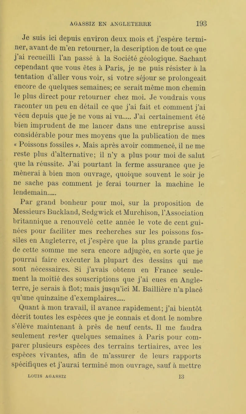 Je suis ici depuis environ deux mois et j’espère termi- ner, avant de m’en retourner, la description de tout ce que j’ai recueilli l’an passé à la Société géologique. Sachant cependant que vous êtes à Paris, je ne puis résister à la tentation d’aller vous voir, si votre séjour se prolongeait encore de quelques semaines; ce serait même mon chemin le plus direct pour retourner chez moi. Je voudrais vous raconter un peu en détail ce que j’ai fait et comment j’ai vécu depuis que je ne vous ai vu J’ai certainement été bien imprudent de me lancer dans une entreprise aussi considérable pour mes moyens que la publication de mes « Poissons fossiles ». Mais après avoir commencé, il ne me reste plus d’alternative; il n’y a plus pour moi de salut que la réussite. J’ai pourtant la ferme assurance que je mènerai à bien mon ouvrage, quoique souvent le soir je ne sache pas comment je ferai tourner la machine le lendemain Par grand bonheur pour moi, sur la proposition de Messieurs Buckland, Sedgwick et Murchison, l’Association britannique a renouvelé cette année le vote de cent gui- nées pour faciliter mes recherches sur les poissons fos- siles en Angleterre, et j’espère que la plus grande partie de cette somme me sera encore adjugée, en sorte que je pourrai faire exécuter la plupart des dessins qui me sont nécessaires. Si j’avais obtenu en France seule- ment la moitié des souscriptions que j’ai eues en Angle- terre, je serais à flot; mais jusqu’ici M. Baillière n’a placé qu’une quinzaine d’exemplaires Quant à mon travail, il avance rapidement; j’ai bientôt décrit toutes les espèces que je connais et dont le nombre s’élève maintenant à près de neuf cents. Il me faudra seulement rester quelques semaines à Paris pour com- parer plusieurs espèces des terrains tertiaires, avec les espèces vivantes, afin de m’assurer de leurs rapports spécifiques et j’aurai terminé mon ouvrage, sauf à mettre LOUIS AGASSIZ 13