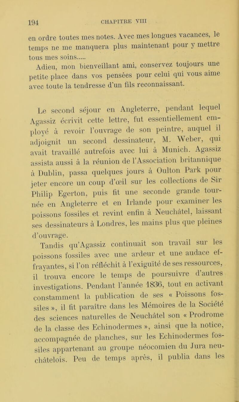 en ordre toutes mes notes. Avec mes longues vacances, le temps ne me manquera plus maintenant pour y mettie tous mes soins Adieu, mon bienveillant ami, conservez toujours une petite place dans vos pensées pour celui qui vous aime avec toute la tendresse d’un fils reconnaissant. Le second séjour en Angleterre, pendant lequel Agassiz écrivit cette lettre, lut essentiellement em- ployé à revoir l’ouvrage de son peintre, auquel il adjoignit un second dessinateur, M. Weber, qui avait' travaillé autrefois avec lui à Munich. Agassiz assista aussi à la réunion de l’Association britannique à Dublin, passa quelques jours à Oulton Park pour jeter encore un coup d’œil sur les collections de Sir Philip Egerton, puis fit une seconde grande tour- née en Angleterre et en Irlande pour examiner les poissons fossiles et revint enfin à Neuchâtel, laissant ses dessinateurs à Londres, les mains plus que pleines d’ouvrage. Tandis qu’Agassiz continuait son travail sur les poissons fossiles avec une ardeur et une audace ef- frayantes, si l’on réfléchit à l’exiguïté de ses ressources, il trouva encore le temps de poursuivre d’autres investigations. Pendant l’année 1836, tout en activant constamment la publication de ses « Poissons fos- siles », il lit paraître dans les Mémoires de la Société des sciences naturelles de Neuchâtel son « Prodrome de la classe des Echinodermes », ainsi que la notice, accompagnée de planches, sur les Echinodermes fos- siles appartenant au groupe néocomien du Jura neu- châtelois. Peu de temps après, il publia dans les