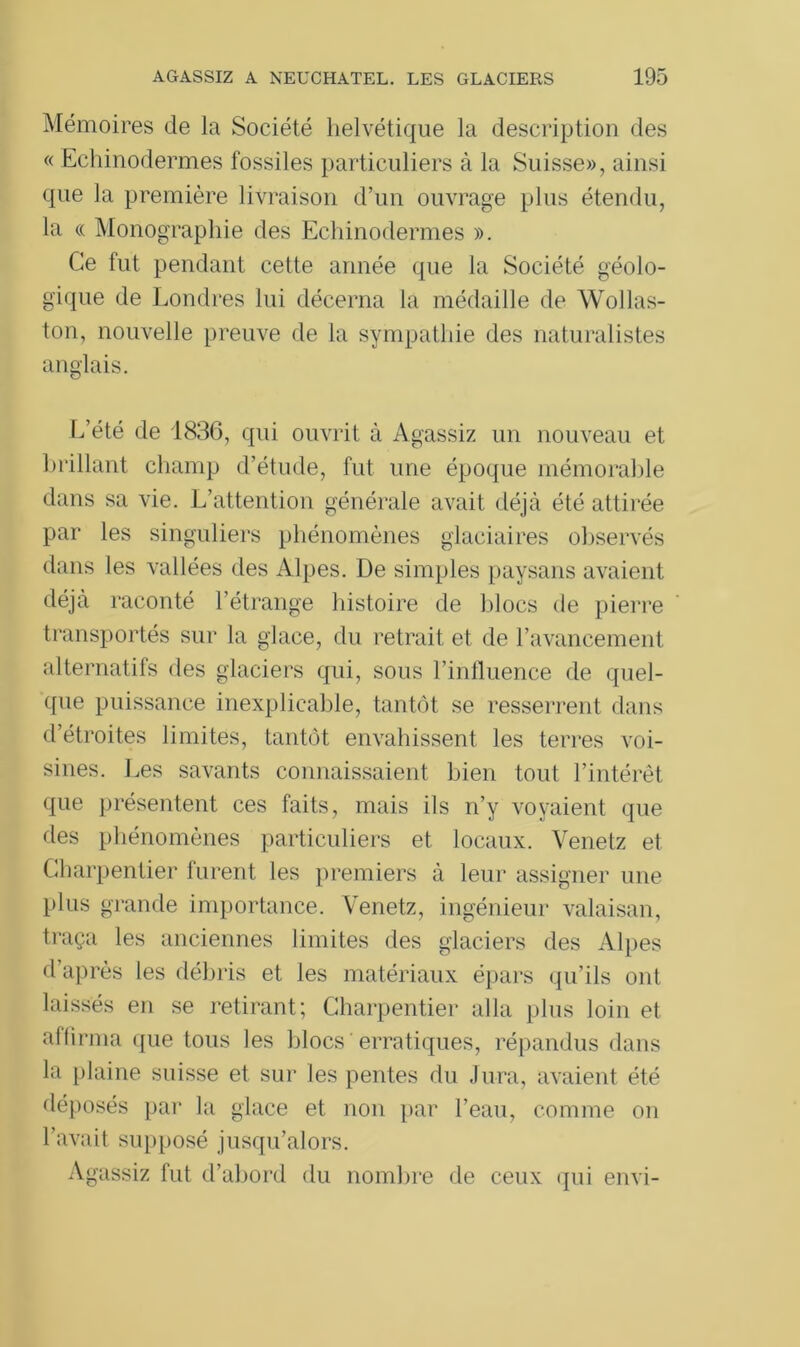 Mémoires de la Société helvétique la description des « Echinodermes fossiles particuliers à la Suisse», ainsi que la première livraison d’un ouvrage plus étendu, la « Monographie des Echinodermes ». Ce fut pendant cette année que la Société géolo- gique de Londres lui décerna la médaille de Wollas- ton, nouvelle preuve de la sympathie des naturalistes anglais. L’été de 1836, qui ouvrit à Agassiz un nouveau et brillant champ d’étude, fut une époque mémorable dans sa vie. L’attention générale avait déjà été attirée par les singuliers phénomènes glaciaires observés dans les vallées des Alpes. De simples paysans avaient déjà raconté l’étrange histoire de blocs de pierre transportés sur la glace, du retrait et de l’avancement alternatifs des glaciers qui, sous l’influence de quel- que puissance inexplicable, tantôt se resserrent dans d’étroites limites, tantôt envahissent les terres voi- sines. Les savants connaissaient bien tout l’intérêt que présentent ces faits, mais ils n’y voyaient que des phénomènes particuliers et locaux. Venetz et Charpentier furent les premiers à leur assigner une plus grande importance. Venetz, ingénieur valaisan, traça les anciennes limites des glaciers des Alpes d’après les débris et les matériaux épars qu’ils ont laissés en se retirant; Charpentier alla plus loin et affirma que tous les blocs erratiques, répandus dans la plaine suisse et sur les pentes du Jura, avaient été déposés par la glace et non par l’eau, comme on l’avait supposé jusqu’alors. Agassiz fut d’abord du nombre de ceux qui envi-