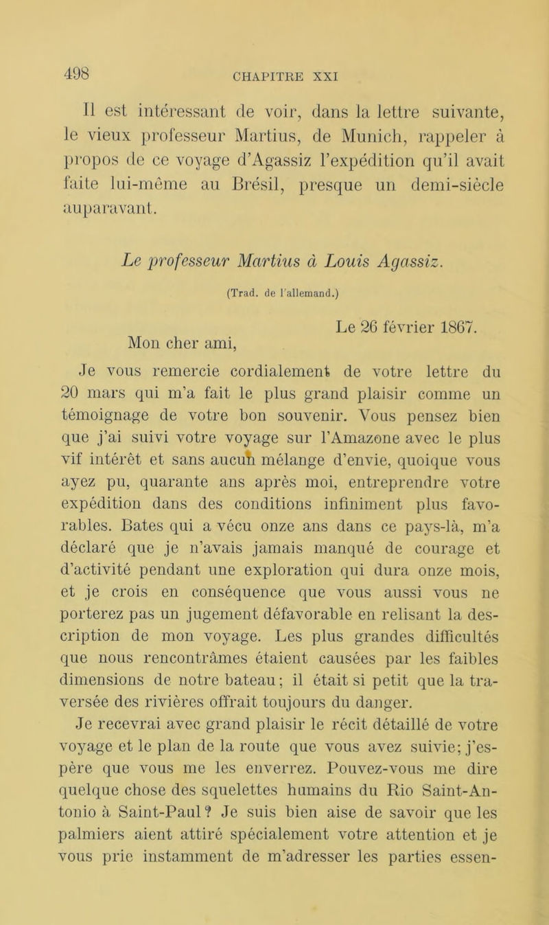 11 est intéressant de voir, dans la lettre suivante, le vieux professeur Martius, de Munich, rappeler à propos de ce voyage d’Agassiz l’expédition qu’il avait faite lui-même au Brésil, presque un demi-siècle auparavant. Le professeur Martius à Louis Agassiz. (Trad. de l'allemand.) Le 26 février 1867. Mon cher ami, Je vous remercie cordialement de votre lettre du 20 mars qui m’a fait le plus grand plaisir comme un témoignage de votre bon souvenir. Vous pensez bien que j’ai suivi votre voyage sur l’Amazone avec le plus vif intérêt et sans aucuh mélange d’envie, quoique vous ayez pu, quarante ans après moi, entreprendre votre expédition dans des conditions infiniment plus favo- rables. Bâtes qui a vécu onze ans dans ce pays-là, m’a déclaré que je n’avais jamais manqué de courage et d’activité pendant une exploration qui dura onze mois, et je crois en conséquence que vous aussi vous ne porterez pas un jugement défavorable en relisant la des- cription de mon voyage. Les plus grandes difficultés que nous rencontrâmes étaient causées par les faibles dimensions de notre bateau ; il était si petit que la tra- versée des rivières offrait toujours du danger. Je recevrai avec grand plaisir le récit détaillé de votre voyage et le plan de la route que vous avez suivie; j’es- père que vous me les enverrez. Pouvez-vous me dire quelque chose des squelettes humains du Rio Saint-An- tonio à Saint-Paul 1 Je suis bien aise de savoir que les palmiers aient attiré spécialement votre attention et je vous prie instamment de m’adresser les parties essen-