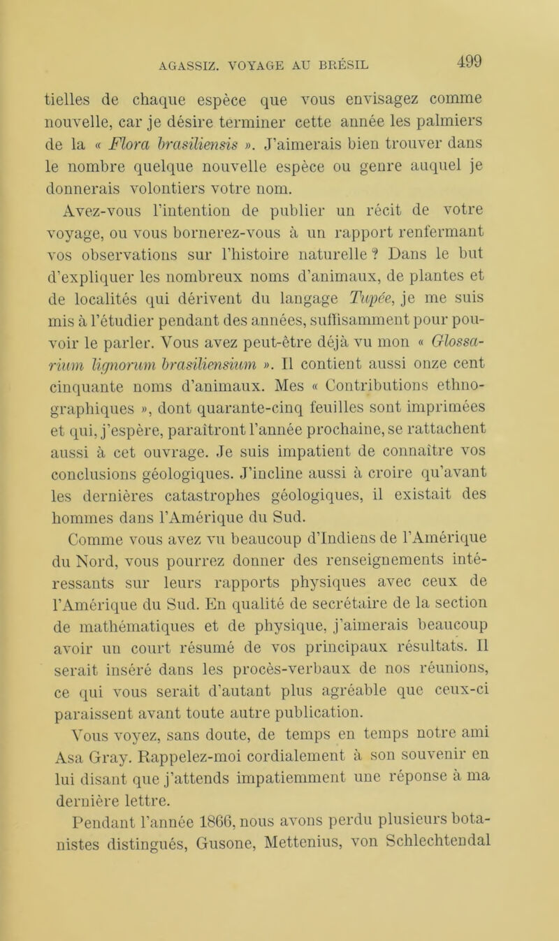 tielles de chaque espèce que vous envisagez comme nouvelle, car je désire terminer cette année les palmiers de la « Flora brasïliensis ». J’aimerais bien trouver dans le nombre quelque nouvelle espèce ou genre auquel je donnerais volontiers votre nom. Avez-vous l’intention de publier un récit de votre voyage, ou vous bornerez-vous à un rapport renfermant vos observations sur l’histoire naturelle ? Dans le but d’expliquer les nombreux noms d’animaux, de plantes et de localités qui dérivent du langage Tapée, je me suis mis à l’étudier pendant des années, suffisamment pour pou- voir le parler. Vous avez peut-être déjà vu mon « Glossa- rium lignorum brasiliensium ». Il contient aussi onze cent cinquante noms d’animaux. Mes « Contributions ethno- graphiques », dont quarante-cinq feuilles sont imprimées et qui, j’espère, paraîtront l’année prochaine, se rattachent aussi à cet ouvrage. Je suis impatient de connaître vos conclusions géologiques. J’incline aussi à croire qu’avant les dernières catastrophes géologiques, il existait des hommes dans l’Amérique du Sud. Comme vous avez vu beaucoup d’indiens de l’Amérique du Nord, vous pourrez donner des renseignements inté- ressants sur leurs rapports physiques avec ceux de l’Amérique du Sud. En qualité de secrétaire de la section de mathématiques et de physique, j’aimerais beaucoup avoir un court résumé de vos principaux résultats. Il serait inséré dans les procès-verbaux de nos réunions, ce qui vous serait d’autant plus agréable que ceux-ci paraissent avant toute autre publication. Vous voyez, sans doute, de temps en temps notre ami Asa Gray. Rappelez-moi cordialement à son souvenir en lui disant que j’attends impatiemment une réponse à ma dernière lettre. Pendant l’année 1866, nous avons perdu plusieurs bota- nistes distingués, Gusone, Mettenius, von Schlechtendal