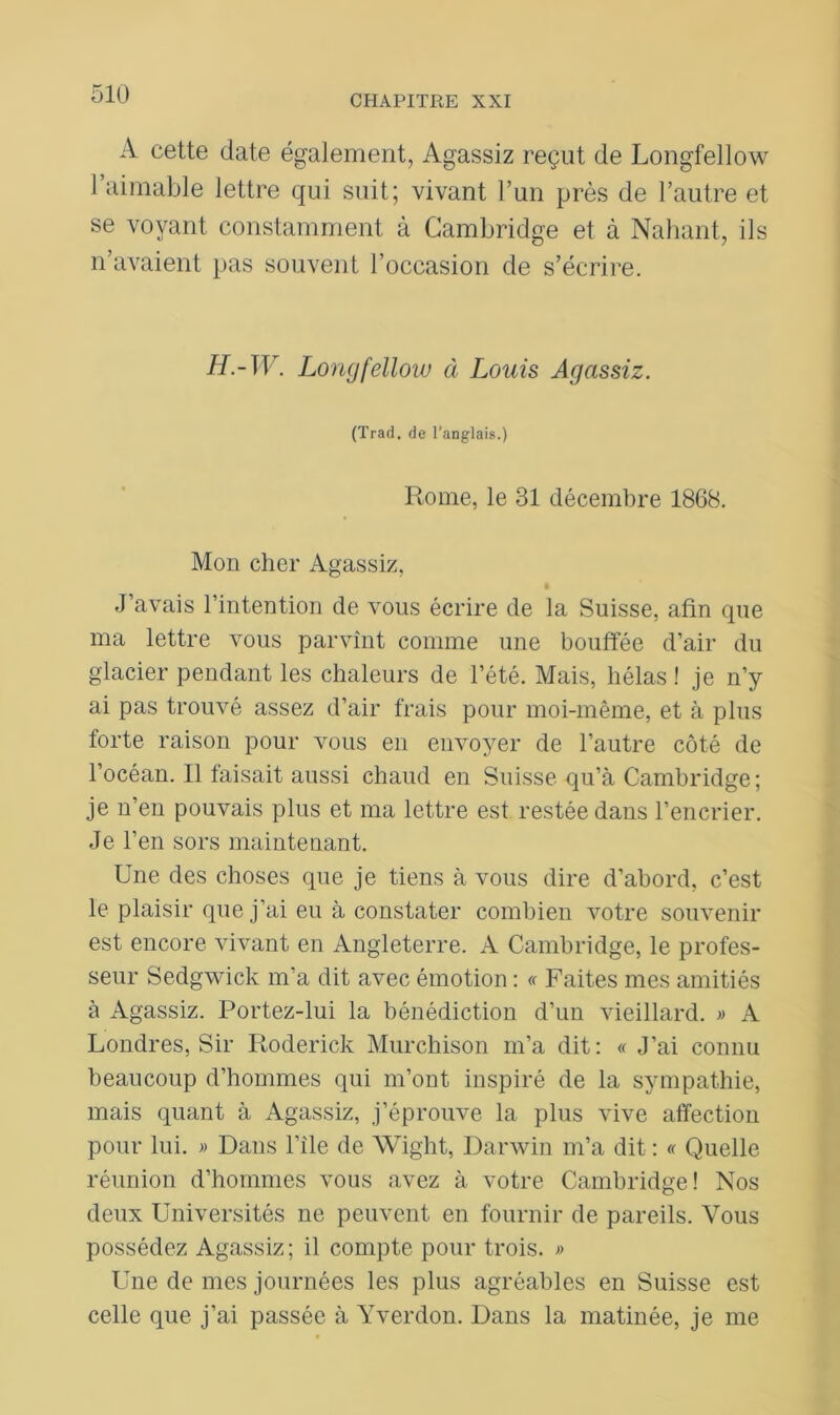 A cette date également, Agassiz reçut de Longfellow l’aimable lettre qui suit; vivant l’un près de l’autre et se voyant constamment à Cambridge et à Nahant, ils n’avaient pas souvent l’occasion de s’écrire. H.-W. Longfelloiv à Louis Agassiz. (Trad. de l’anglais.) Rome, le 31 décembre 1868. Mon cher Agassiz, J’avais l’intention de vous écrire de la Suisse, afin que ma lettre vous parvînt comme une bouffée d’air du glacier pendant les chaleurs de l’été. Mais, hélas ! je n’y ai pas trouvé assez d’air frais pour moi-même, et à plus forte raison pour vous en envoyer de l’autre côté de l’océan. Il faisait aussi chaud en Suisse qu’à Cambridge; je n’en pouvais plus et ma lettre est restée dans l’encrier. Je l’en sors maintenant. Une des choses que je tiens à vous dire d’abord, c’est le plaisir que j’ai eu à constater combien votre souvenir est encore vivant en Angleterre. A Cambridge, le profes- seur Sedgwick m’a dit avec émotion : « Faites mes amitiés à Agassiz. Portez-lui la bénédiction d’un vieillard. » A Londres, Sir Roderick Murchison m’a dit: « J’ai connu beaucoup d’hommes qui m’ont inspiré de la sympathie, mais quant à Agassiz, j’éprouve la plus vive affection pour lui. » Dans l’ile de Wight, Darwin m’a dit : « Quelle réunion d’hommes vous avez à votre Cambridge! Nos deux Universités ne peuvent en fournir de pareils. Vous possédez Agassiz; il compte pour trois. » Une de mes journées les plus agréables en Suisse est celle que j’ai passée à Yverdon. Dans la matinée, je me