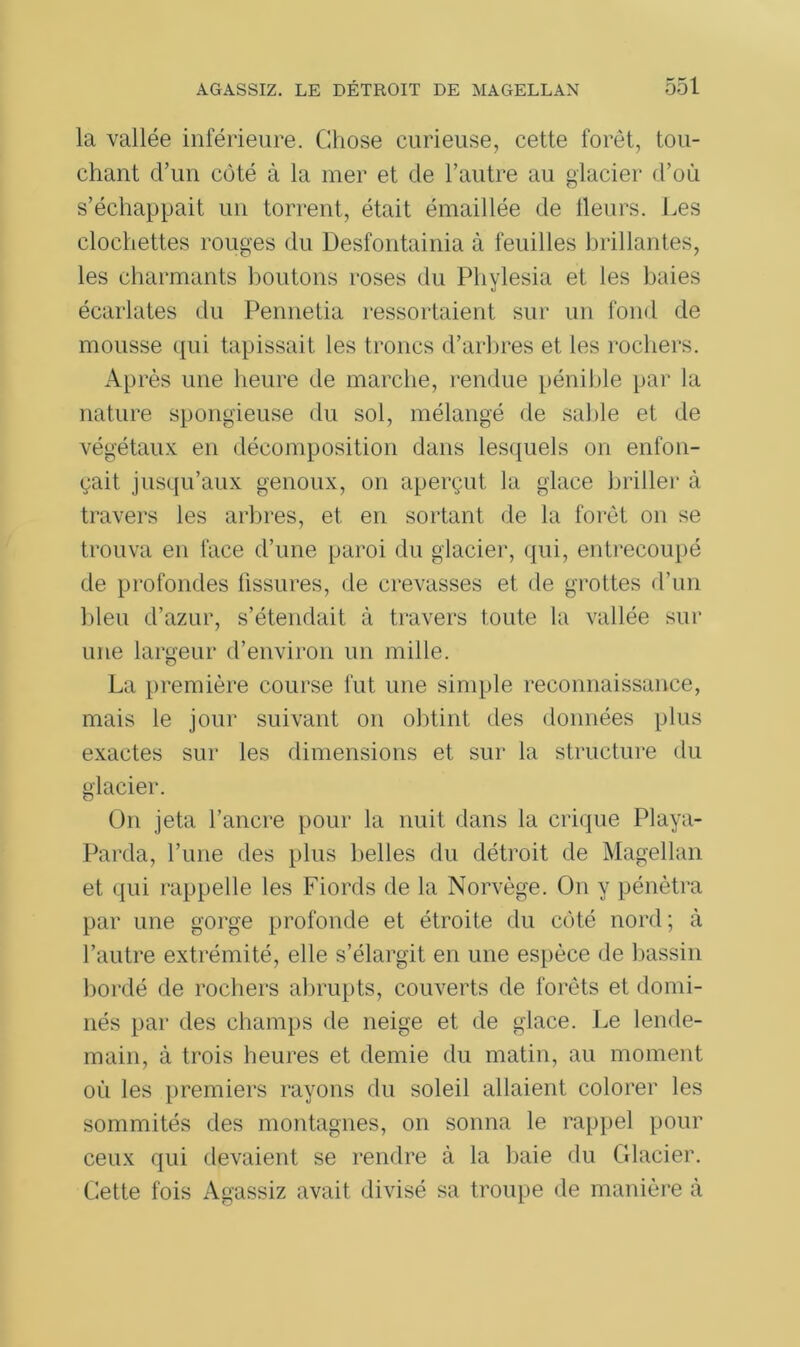 la vallée inférieure. Chose curieuse, cette foret, tou- chant d’un coté à la mer et de l’autre au glacier d’où s’échappait un torrent, était émaillée de Heurs. Les clochettes rouges du Desfontainia à feuilles brillantes, les charmants boutons roses du Phylesia et les baies écarlates du Pennetia ressortaient sur un fond de mousse qui tapissait les troncs d’arbres et les rochers. Après une heure de marche, rendue pénible par la nature spongieuse du sol, mélangé de sable et de végétaux en décomposition dans lesquels on enfon- çait jusqu’aux genoux, on aperçut la glace briller à travers les arbres, et en sortant de la foret on se trouva en face d’une paroi du glacier, qui, entrecoupé de profondes fissures, de crevasses et de grottes d’un bleu d’azur, s’étendait à travers toute la vallée sur une largeur d’environ un mille. La première course fut une simple reconnaissance, mais le jour suivant on obtint des données plus exactes sur les dimensions et sur la structure du glacier. On jeta l’ancre pour la nuit dans la crique Playa- Parda, l’une des plus belles du détroit de Magellan et qui rappelle les Fiords de la Norvège. On y pénétra par une gorge profonde et étroite du côté nord; à l’autre extrémité, elle s’élargit en une espèce de bassin bordé de rochers abrupts, couverts de forêts et domi- nés par des champs de neige et de glace. Le lende- main, à trois heures et demie du matin, au moment où les premiers rayons du soleil allaient colorer les sommités des montagnes, on sonna le rappel pour ceux qui devaient se rendre à la baie du Glacier. Cette fois Agassiz avait divisé sa troupe de manière à