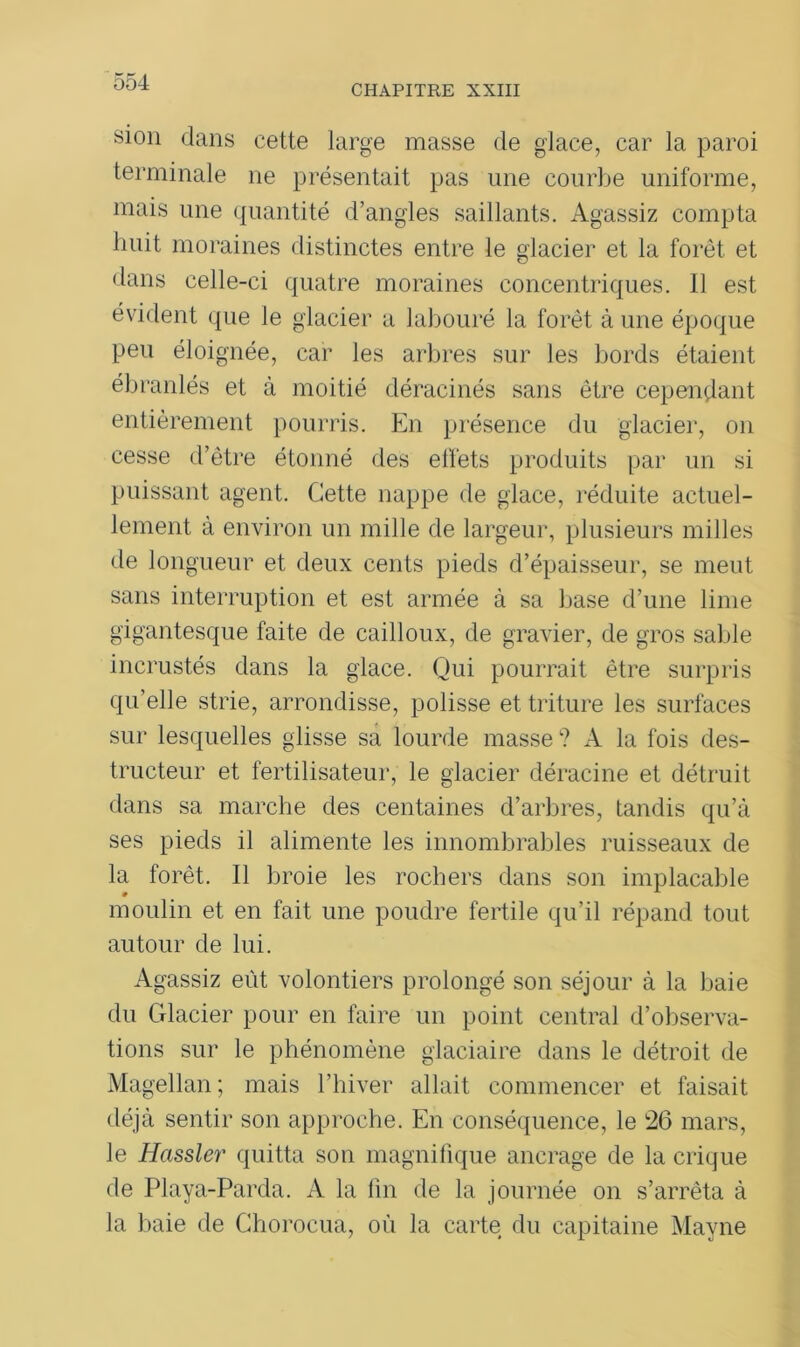 CHAPITRE XXIII 81011 dans cette large masse de glace, car la paroi terminale ne présentait pas une courbe uniforme, mais une quantité d’angles saillants. Agassiz compta huit moraines distinctes entre le glacier et la forêt et dans celle-ci quatre moraines concentriques. Il est évident que le glacier a labouré la forêt à une époque peu éloignée, car les arbres sur les bords étaient ébranlés et à moitié déracinés sans être cependant entièrement pourris. En présence du glacier, on cesse d’être étonné des effets produits par un si puissant agent. Cette nappe de glace, réduite actuel- lement à environ un mille de largeur, plusieurs milles de longueur et deux cents pieds d’épaisseur, se meut sans interruption et est armée à sa base d’une lime gigantesque faite de cailloux, de gravier, de gros sable incrustés dans la glace. Qui pourrait être surpris qu’elle strie, arrondisse, polisse et triture les surfaces sur lesquelles glisse sa lourde masse ? A la fois des- tructeur et fertilisateur, le glacier déracine et détruit dans sa marche des centaines d’arbres, tandis qu’à ses pieds il alimente les innombrables ruisseaux de la forêt. Il broie les rochers dans son implacable moulin et en fait une poudre fertile qu’il répand tout autour de lui. Agassiz eût volontiers prolongé son séjour à la baie du Glacier pour en faire un point central d’observa- tions sur le phénomène glaciaire dans le détroit de Magellan ; mais l’hiver allait commencer et faisait déjà sentir son approche. En conséquence, le 26 mars, le Hassler quitta son magnifique ancrage de la crique de Playa-Parda. A la fin de la journée on s’arrêta à la baie de Chorocua, où la carte du capitaine Mayne