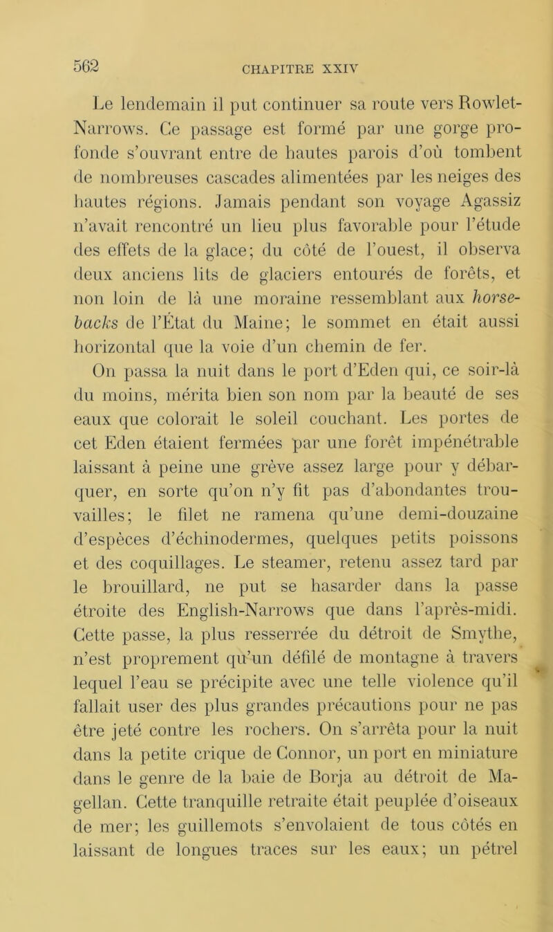 Le lendemain il put continuer sa route vers Rowlet- Narrows. Ce passage est formé par une gorge pro- fonde s’ouvrant entre de hautes parois d’où tombent de nombreuses cascades alimentées par les neiges des hautes régions. Jamais pendant son voyage Agassiz n’avait rencontré un lieu plus favorable pour l’étude des effets de la glace; du côté de l’ouest, il observa deux anciens lits de glaciers entourés de forêts, et non loin de là une moraine ressemblant aux horse- backs de l’État du Maine; le sommet en était aussi horizontal que la voie d’un chemin de fer. On passa la nuit dans le port d’Eden qui, ce soir-là du moins, mérita bien son nom par la beauté de ses eaux que colorait le soleil couchant. Les portes de cet Eden étaient fermées par une forêt impénétrable laissant à peine une grève assez large pour y débar- quer, en sorte qu’on n’y fit pas d’abondantes trou- vailles; le blet ne ramena qu’une demi-douzaine d’espèces d’échinodermes, quelques petits poissons et des coquillages. Le steamer, retenu assez tard par le brouillard, ne put se hasarder dans la passe étroite des English-Narrows que dans l’après-midi. Cette passe, la plus resserrée du détroit de Smythe, n’est proprement qu’un défilé de montagne à travers lequel l’eau se précipite avec une telle violence qu’il fallait user des plus grandes précautions pour ne pas être jeté contre les rochers. On s’arrêta pour la nuit dans la petite crique de Connor, un port en miniature dans le genre de la baie de Borja au détroit de Ma- gellan. Cette tranquille retraite était peuplée d’oiseaux de mer; les guillemots s’envolaient de tous côtés en laissant de longues traces sur les eaux; un pétrel