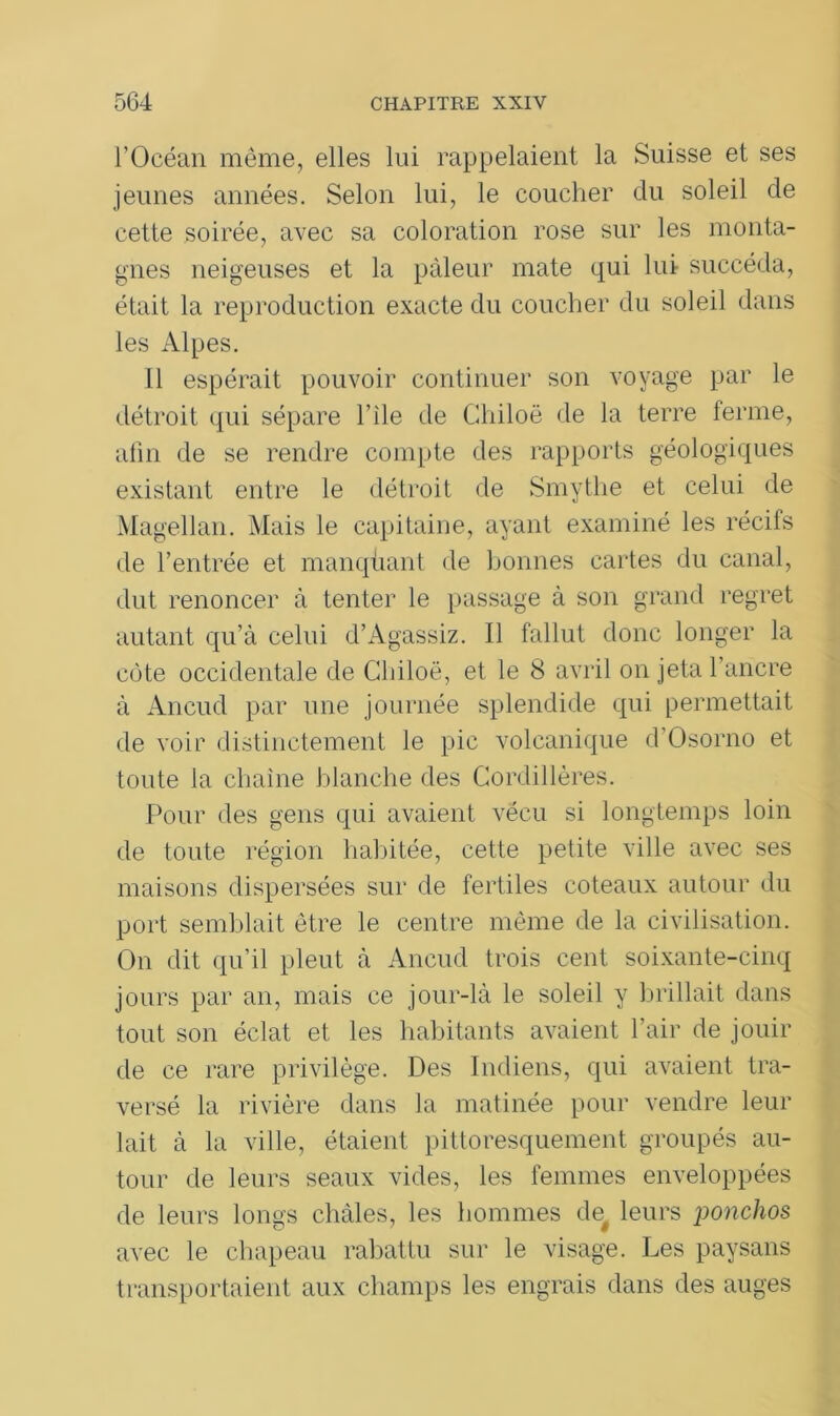 l’Océan même, elles lui rappelaient la Suisse et ses jeunes années. Selon lui, le coucher clu soleil de cette soirée, avec sa coloration rose sur les monta- gnes neigeuses et la pâleur mate qui lui succéda, était la reproduction exacte du coucher du soleil dans les Alpes. 11 espérait pouvoir continuer son voyage par le détroit qui sépare l’ile de Chiloë de la terre ferme, afin de se rendre compte des rapports géologiques existant entre le détroit de Smythe et celui de Magellan. Mais le capitaine, ayant examiné les récifs de l’entrée et manquant de bonnes cartes du canal, dut renoncer à tenter le passage à son grand regret autant qu’à celui d’Agassiz. Il fallut donc longer la côte occidentale de Chiloë, et le 8 avril on jeta l’ancre à Aneud par une journée splendide qui permettait de voir distinctement le pic volcanique d’Osorno et toute la chaîne blanche des Cordillères. Pour des gens qui avaient vécu si longtemps loin de toute région habitée, cette petite ville avec ses maisons dispersées sur de fertiles coteaux autour du port semblait être le centre même de la civilisation. On dit qu’il pleut à Aneud trois cent soixante-cinq jours par an, mais ce jour-là le soleil y brillait dans tout son éclat et les habitants avaient l’air de jouir de ce rare privilège. Des Indiens, qui avaient tra- versé la rivière dans la matinée pour vendre leur lait à la ville, étaient pittoresquement groupés au- tour de leurs seaux vides, les femmes enveloppées de leurs longs châles, les hommes def leurs ponchos avec le chapeau rabattu sur le visage. Les paysans transportaient aux champs les engrais dans des auges