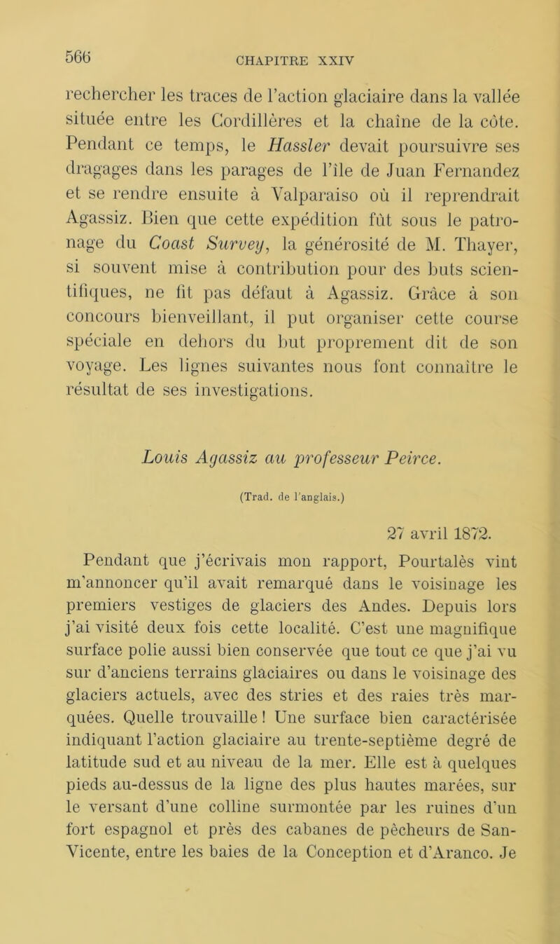 56(5 rechercher les traces de l’action glaciaire dans la vallée située entre les Cordillères et la chaîne de la côte. Pendant ce temps, le Hcissler devait poursuivre ses dragages dans les parages de l’ile de Juan Fernandez et se rendre ensuite à Yalparaiso où il reprendrait Agassiz. Bien que cette expédition fût sous le patro- nage du Coast Survey, la générosité de M. Thayer, si souvent mise à contribution pour des buts scien- tifiques, ne lit pas défaut à Agassiz. Grâce à son concours bienveillant, il put organiser cette course spéciale en dehors du but proprement dit de son voyage. Les lignes suivantes nous font connaître le résultat de ses investigations. Louis Agassiz au professeur Peirce. (Trad. de l’anglais.) 27 avril 1872. Pendant que j’écrivais mon rapport, Pourtalès vint m'annoncer qu’il avait remarqué dans le voisinage les premiers vestiges de glaciers des Andes. Depuis lors j’ai visité deux fois cette localité. C’est une magnifique surface polie aussi bien conservée que tout ce que j’ai vu sur d’anciens terrains glaciaires ou dans le voisinage des glaciers actuels, avec des stries et des raies très mar- quées. Quelle trouvaille ! Une surface bien caractérisée indiquant l’action glaciaire au trente-septième degré de latitude sud et au niveau de la mer. Elle est à quelques pieds au-dessus de la ligne des plus hautes marées, sur le versant d’une colline surmontée par les ruines d’un fort espagnol et près des cabanes de pécheurs de San- Vicente, entre les baies de la Conception et d’Aranco. Je