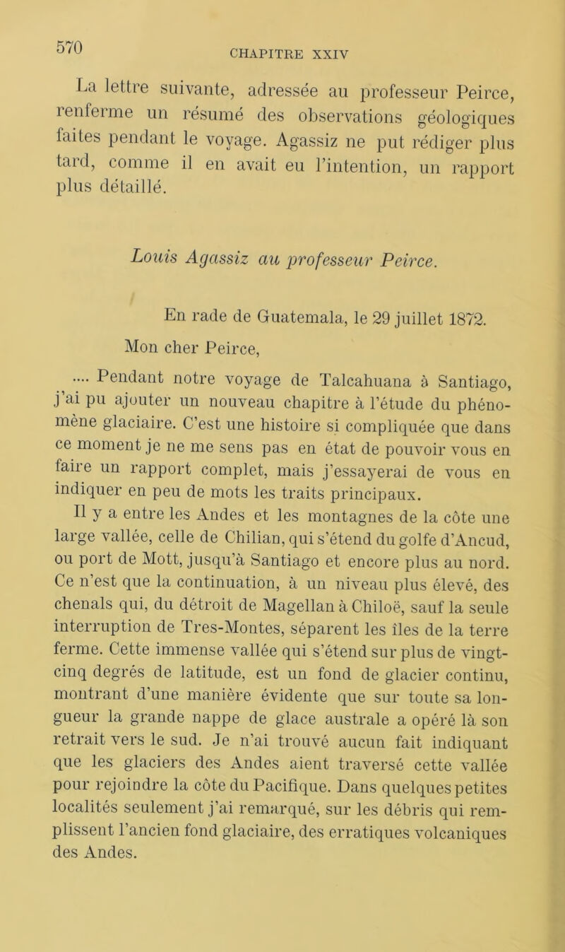 CHAPITRE XXIV La lettre suivante, adressée au professeur Peirce, îenfeime un résumé des observations géologiques laites pendant le voyage. Agassiz ne put rédiger plus taid, comme il en avait eu l’intention, un rapport plus détaillé. Louis Agassiz au professeur Peirce. En rade de Guatemala, le 29 juillet 1872. Mon cher Peirce, .... Pendant notre voyage de Talcahuana à Santiago, j’ai pu ajouter un nouveau chapitre à l’étude du phéno- mène glaciaire. C’est une histoire si compliquée que dans ce moment je ne me sens pas en état de pouvoir vous en faire un rapport complet, mais j’essayerai de vous en indiquer en peu de mots les traits principaux. Il y a entre les Andes et les montagnes de la côte une large vallée, celle de Chilian, qui s’étend du golfe d’Ancud, ou port de Mott, jusqu’à Santiago et encore plus au nord. Ce n’est que la continuation, à un niveau plus élevé, des chenals qui, du détroit de Magellan à Chiloë, sauf la seule interruption de Tres-Montes, séparent les îles de la terre ferme. Cette immense vallée qui s’étend sur plus de vingt- cinq degrés de latitude, est un fond de glacier continu, montrant d’une manière évidente que sur toute sa lon- gueur la grande nappe de glace australe a opéré là son retrait vers le sud. Je n’ai trouvé aucun fait indiquant que les glaciers des Andes aient traversé cette vallée pour rejoindre la côte du Pacifique. Dans quelques petites localités seulement j’ai remarqué, sur les débris qui rem- plissent l’ancien fond glaciaire, des erratiques volcaniques des Andes.