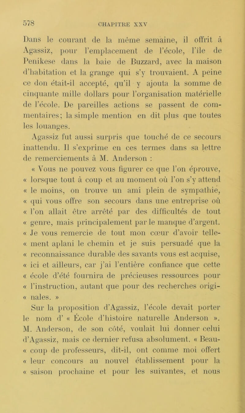 Dans le courant de la même semaine, il offrit à Agassiz, pour l’emplacement de l’école, l’ile de Penikese dans la baie de Buzzard, avec la maison d’habitation et la grange qui s’y trouvaient. A peine ce don était-il accepté, qu’il y ajouta la somme de cinquante mille dollars pour l’organisation matérielle de l’école. De pareilles actions se passent de com- mentaires; la simple mention en dit plus que toutes les louanges. O Agassiz fut aussi surpris que touché de ce secours inattendu. Il s’exprime en ces termes dans sa lettre de remerciements à M. Anderson : « Vous ne pouvez vous figurer ce que l’on éprouve, « lorsque tout à coup et au moment où l’on s’y attend « le moins, on trouve un ami plein de sympathie, « qui vous offre son secours dans une entreprise où « l’on allait être arrêté par des difficultés de tout « genre, mais principalement parle manque d’argent. « Je vous remercie de tout mon cœur d’avoir telle- « ment aplani le chemin et je suis persuadé que la « reconnaissance durable des savants vous est acquise, « ici et ailleurs, car j’ai l’entière confiance que cette « école d’été fournira de précieuses ressources pour « l’instruction, autant que pour des recherches origi- « nales. » Sur la proposition d’Agassiz, l’école devait porter le nom d’ « École d’histoire naturelle Anderson ». M. Anderson, de son côté, voulait lui donner celui d’Agassiz, mais ce dernier refusa absolument. « Beau- « coup de professeurs, dit-il, ont comme moi offert « leur concours au nouvel établissement pour la « saison prochaine et pour les suivantes, et nous