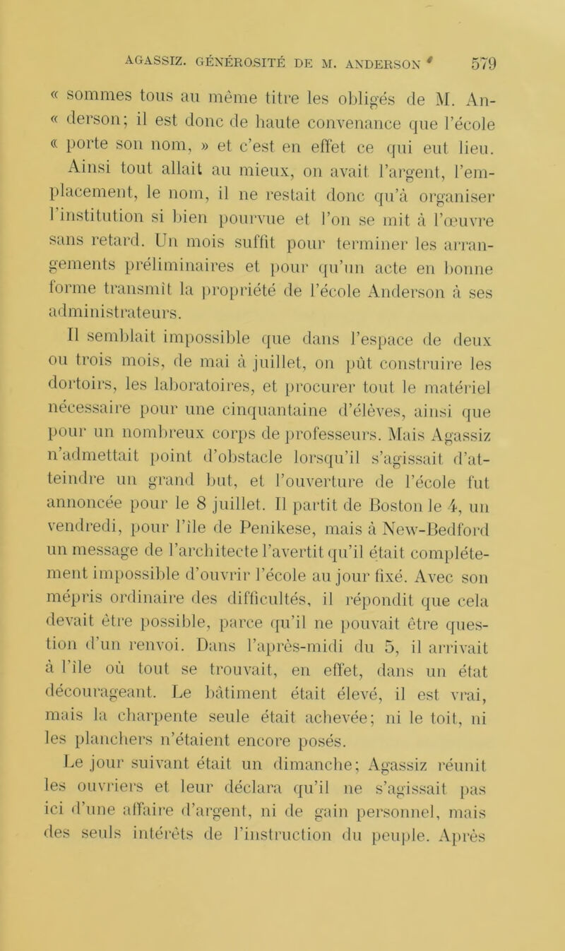 « sommes tous au même titre les obligés de M. An- « derson; il est donc de haute convenance que l’école « porte son nom, » et c’est en effet ce qui eut lieu. Ainsi tout allait au mieux, on avait l’argent, l’em- placement, le nom, il ne restait donc qu’à organiser 1 institution si bien pourvue et l’on se mit à l’œuvre sans retard. Un mois suffit pour terminer les arran- gements préliminaires et pour qu’un acte en bonne forme transmit la propriété de l’école Anderson à ses administrateurs. Il semblait impossible que dans l’espace de deux ou trois mois, de mai à juillet, on pût construire les dortoirs, les laboratoires, et procurer tout le matériel nécessaire pour une cinquantaine d’élèves, ainsi que pour un nombreux corps de professeurs. Mais Agassiz n’admettait point d’obstacle lorsqu’il s’agissait d’at- teindre un grand but, et l’ouverture de l’école fut annoncée pour le 8 juillet. Il partit de Boston le 4, un vendredi, pour I’ile de Penikese, mais à New-Bedford un message de l’architecte l’avertit qu’il était complète- ment impossible d’ouvrir l’école au jour fixé. Avec son mépris ordinaire des difficultés, il répondit que cela devait être possible, parce qu’il ne pouvait être ques- tion d un renvoi. Dans l’après-midi du 5, il arrivait à I ile où tout se trouvait, en effet, dans un état décourageant. Le bâtiment était élevé, il est vrai, mais la charpente seule était achevée; ni le toit, ni les planchers n’étaient encore posés. Le jour suivant était un dimanche; Agassiz réunit les ouvriers et leur déclara qu’il ne s’agissait pas ici d’une affaire d’argent, ni de gain personnel, mais des seuls intérêts de l’instruction du peuple. Après