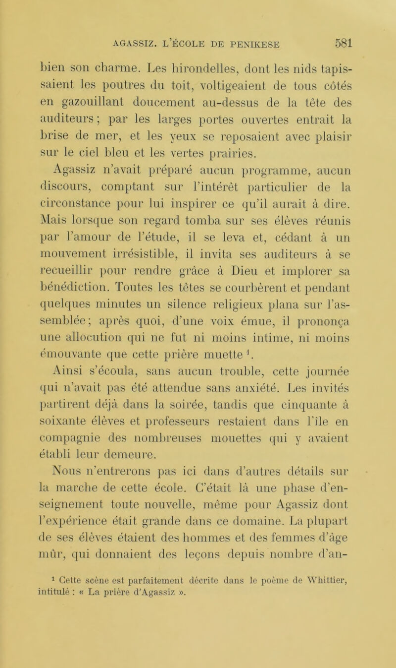 bien son charme. Les hirondelles, dont les nids tapis- saient les poutres du toit, voltigeaient de tous côtés en gazouillant doucement au-dessus de la tête des auditeurs ; par les larges portes ouvertes entrait la brise de mer, et les yeux se reposaient avec plaisir sur le ciel bleu et les vertes prairies. Agassiz n’avait préparé aucun programme, aucun discours, comptant sur l’intérêt particulier de la circonstance pour lui inspirer ce qu’il aurait à dire. Mais lorsque son regard tomba sur ses élèves réunis par l’amour de l’étude, il se leva et, cédant à un mouvement irrésistible, il invita ses auditeurs à se recueillir pour rendre grâce à Dieu et implorer sa bénédiction. Toutes les tètes se courbèrent et pendant quelques minutes un silence religieux plana sur ras- semblée; après quoi, d’une voix émue, il prononça une allocution qui ne fut ni moins intime, ni moins émouvante que cette prière muette h Ainsi s’écoula, sans aucun trouble, cette journée qui n’avait pas été attendue sans anxiété. Les invités partirent déjà dans la soirée, tandis que cinquante à soixante élèves et professeurs restaient dans l’ile en compagnie des nombreuses mouettes qui y avaient établi leur demeure. Nous n’entrerons pas ici dans d’autres détails sur la marche de cette école. C’était là une phase d’en- seignement toute nouvelle, même [tour Agassiz dont l’expérience était grande dans ce domaine. La plupart de ses élèves étaient des hommes et des femmes d’àge mûr, qui donnaient des leçons depuis nombre d’an- 1 Cette scène est parfaitement décrite dans le poème de Whittier, intitulé : « La prière d’Agassiz ».