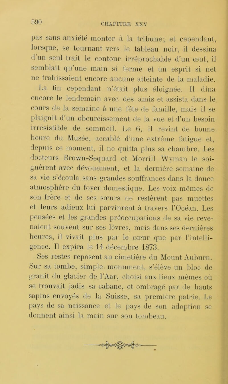 pus sans anxiété monter à la tribune; et cependant, lorsque, se tournant vers le tableau noir, il dessina d un seul trait le contour irréprochable d’un œuf, il semblait qu’une main si ferme et un esprit si net ne trahissaient encore aucune atteinte de la maladie. La lin cependant n’était plus éloignée. Il dîna encore le lendemain avec des amis et assista dans le cours de la semaine à une fête de famille, mais il se plaignit d’un obcurcissement de la vue et d’un besoin irrésistible de sommeil. Le 6, il revint de bonne heure du Musée, accablé d’une extrême fatigue et, depuis ce moment, il ne quitta plus sa chambre. Les docteurs Brown-Sequard et Morrill Wyman le soi- gnèrent avec dévouement, et la dernière semaine de sa vie s’écoula sans grandes souffrances dans la douce atmosphère du foyer domestique. Les voix mêmes de son frère et de ses sœurs ne restèrent pas muettes et leurs adieux lui parvinrent à travers l’Océan. Les pensées et les grandes préoccupations de sa vie reve- naient souvent sur ses lèvres, mais dans ses dernières heures, il vivait plus par le cœur que par l’intelli- gence. 11 expira le 14 décembre 1873. Ses restes reposent au cimetière du Mount Auburn. Sur sa tombe, simple monument, s’élève un bloc de granit du glacier de. l’Aar, choisi aux lieux mêmes où se trouvait jadis sa cabane, et ombragé par de hauts sapins envoyés de la Suisse, sa première patrie. Le pays de sa naissance et le pays de son adoption se donnent ainsi la main sur son tombeau.