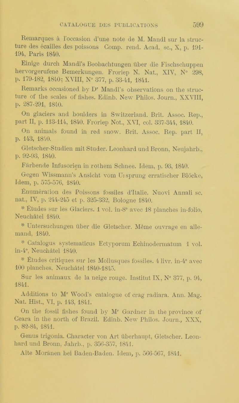 Remarques à l'occasion cl’une note de M. Mandl sur la struc- ture des écailles des poissons Comp. rend. Acad, sc., X, p. 191- 194, Paris 1840. Einige durch Mandl’s Beobachtungen über die Fischschuppen hervorgerufene Bemerkungen. Froriep N. Nat., XIV, N° 298, p. 179-182, 1840; XVIII, N° 377, p. 33-41, 1841. Remarks occasioned by Dr Mandl’s observations on the struc- ture of the seules of iishes. Edinb. New Philos. Journ., XXVIII, p. 287-291, 1840. On glaciers and boulders in Switzerland. B rit. Assoc. Rep., part II, p. 113-114, 1840. Froriep Not., XVI, col. 337-344, 1840. On animais found in red snow. Brit. Assoc. Rep. part II, p. 143, 18 40. Gletscher-Studien mitStuder. Leonhard und Bronn, Neujahrb., p. 92-93, 1840. Fârbende Infusorien in rot hem Schnee. Idem, p. 93, 1840. Gegen Wissmann’s Ansicht vom Uisprung erratischer Blôcke, Idem, p. 575-576, 1840. Énumération des Poissons fossiles d’Italie. Nuovi Annali sc. nat., IV, p. 244-245 et p. 325-332, Bologne 1840. * Études sur les Glaciers. 1 vol. in-8° avec 18 planches in-folio, Neuchâtel 1840. * Untersuchungen über die Gletscher. Même ouvrage en alle- mand, 1840. * Catalogue systematicus Ectyporum Echinodermatum 1 vol. in-4°, Neuchâtel 1840. * Études critiques sur les Mollusques fossiles. 4 livr. in-4° avec 100 planches, Neuchâtel 1840-1845. Sur les animaux de la neige rouge. Institut IX, N° 377, p. 94, 1841. Additions to Mr Woods catalogue of crag radiara. Ann. Mag. Nat. Hist., VI, p. 143,1841. On the fossil Iishes found by Mr Gardner in the province of Geara in the north of Brazil. Edinb. New Philos. Journ., XXX, p. 82-84, 1841. Genus trigonia. Character von Art überhaupt, Gletscher. Leon- hard und Bronn, Jahrb., p. 350-357, 1841. Alte Morànen bei Baden-Baden. Idem, p. 566-567. 1841.