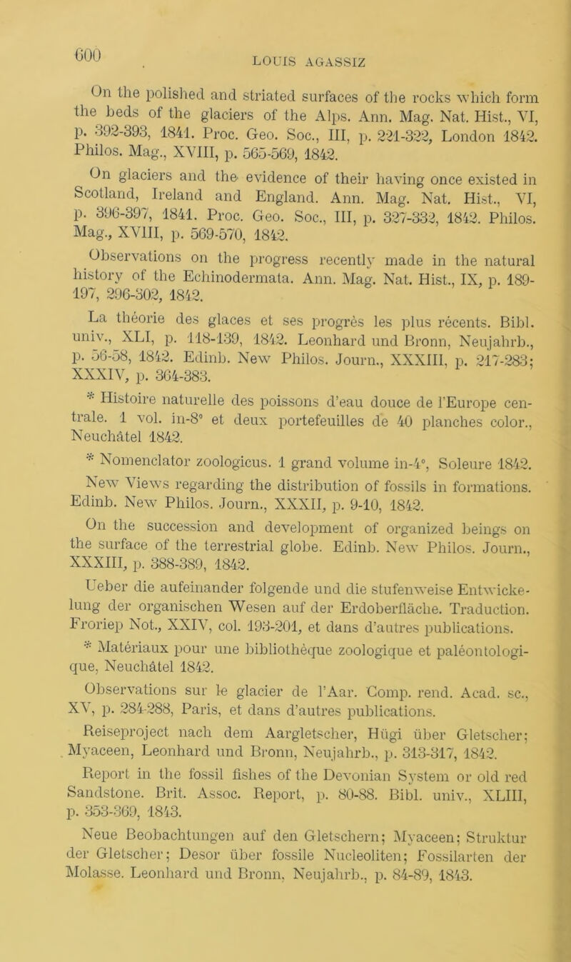 LOUIS AGASSIZ < )n the polished and striated surfaces of tlie rocks winch form the beds of the glaciers of the Alps. Ann. Mag. Nat. Hist., VI, p. 092-393, 1841. Proc. Geo. Soc., III, p. 221-322, London 1842. Philos. Mag., XVIII, p. 565-569, 1842. On glaciers and the evidence of their having once existed in Scotland, Ireland and England. Ann. Mag. Nat. Hist., VI, p. 396-397, 1841. Proc. Geo. Soc., III, p. 327-332, 1842. Philos. Mag., XVIII, p. 569-570, 1842. Observations on the progress recently made in the natural liistory of the Echinodermata. Ann. Mag. Nat. Hist., IX, p. 189- 197, 296-302, 1842. La théorie des glaces et ses progrès les plus récents. Bibl. univ., XLI, p. 118-139, 1842. Leonhard und Bronn, Neujahrb., p. 56-58, 1842. Edinh. New Philos. Journ., XXXIII, p. 217-283: XXXIV, p. 364-383. Histoire naturelle des poissons d’eau douce de l'Europe cen- trale. 1 vol. in-8° et deux portefeuilles de 40 planches color., Neuchâtel 1842. * Nomenclator zoologicus. 1 grand volume in-4°, Soleure 1842. New Views regarding the distribution of fossils in formations. Edinh. New Philos. Journ., XXXII, p. 9-10, 1842. On the succession and development of organized beings on the surface of the terrestrial globe. Edinb. New Philos. Journ., XXXIII, p. 388-389, 1842. Ueber die aufeinander folgende und die stufenweise Entwicke- lung der organischen Wesen auf der Erdoberllâche. Traduction. Froriep Not., XXIV, col. 193-201, et dans d’autres publications. * Matériaux pour une bibliothèque zoologique et paléontologi- que, Neuchâtel 1842. Observations sur le glacier de l’Aar. Comp. rend. Acad, sc., X5, p. 284-288, Paris, et dans d’autres publications. Reiseproject nach dem Aargletscher, Hiigi über Gletscher; Myaceen, Leonhard und Bronn, Neujahrb., p. 313-317, 1842. Report in the fossil fishes of the Devonian System or old red Sandstone. Brit. Assoc. Report, p. 80-88. Bibl. univ., XLIII, p. 353-369, 1843. Neue Beobachtungen auf den Gletschern; Myaceen; Struktur der Gletscher; Desor über fossile Nucleoliten; Fossilarten der Molasse. Leonhard und Bronn, Neujahrb., p. 84-89, 1843.