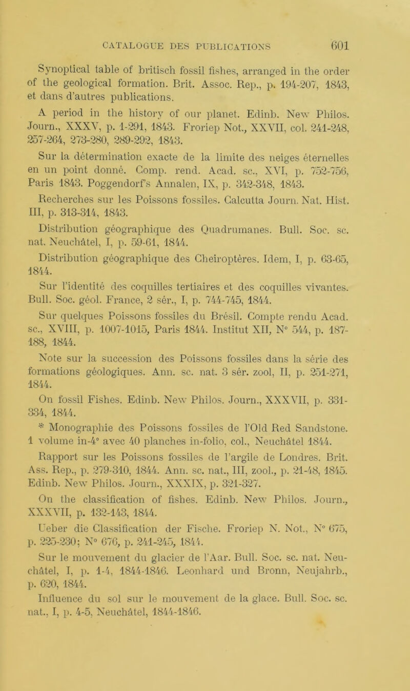 Synoptical table of britisch fossil fishes, arranged in the order of the geological formation. Brit. Assoc. Rep., p. 194-207, 1843, et dans d’autres publications. A period in the history of our planet. Edinb. New Philos. Journ., XXXV, p. 1-291, 1843. Froriep Not., XXVII, col. 241-248, 257-264, 273-280, 289-292, 1843. Sur la détermination exacte de la limite des neiges éternelles en un point donné. Comp. rend. Acad, sc., XVI, p. 752-756, Paris 1843. Poggendorfs Annalen, IX, p. 342-348, 1843. Recherches sur les Poissons fossiles. Calcutta Journ. Nat. Hist. III, p. 313-314, 1843. Distribution géographique des Quadrumanes. Bull. Soc. sc. nat. Neuchâtel, I, p. 59-61, 1844. Distribution géographique des Chéiroptères. Idem, I, p. 63-65, 1844. Sur l’identité des coquilles tertiaires et des coquilles vivantes. Bull. Soc. géol. France, 2 sér., I, p. 744-745, 1844. Sur quelques Poissons fossiles du Brésil. Compte rendu Acad, sc., XVIII, p. 1007-1015, Paris 1844. Institut XII, N° 544, p. 187- 188, 1844. Note sur la succession des Poissons fossiles dans la série des formations géologiques. Ann. sc. nat. 3 sér. zool, II. p. 251-271, 1844. On fossil Fishes. Edinb. New Philos. Journ., XXXVII, p. 331- 334, 1844. * Monographie des Poissons fossiles de l'Old Red Sandstone. 1 volume in-40 avec 40 planches in-folio, col., Neuchâtel 1844. Rapport sur les Poissons fossiles fie l’argile de Londres. Brit. Ass. Rep., p. 279-310, 1844. Ann. sc. nat., III, zool., p. 21-48, 1815. Edinb. New Philos. Journ., XXXIX, p. 321-327. On the classification of fishes. Edinb. New Philos. Journ., XXXVII, p. 132-143, 1844. Ueber die Classification der Fische. Froriep N. Not., N° 675, p. 225-230; N° 676, p. 241-245, 1841. Sur le mouvement du glacier de l’Aar. Bull. Soc. sc. nat. Neu- châtel, I, p. 1-4, 1844-1846. Leonhard und Bronn, Neujahrb., p. 620, 1844. Influence du sol sur le mouvement de la glace. Bull. Soc. sc. nat.. I, p. 4-5. Neuchâtel, 1844-1846.