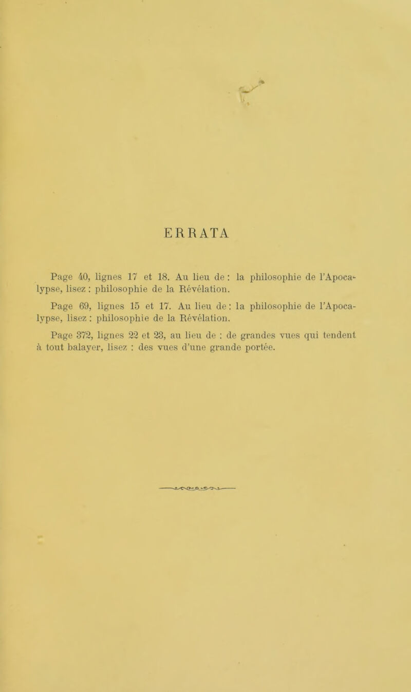 ERRATA Page 40, lignes 17 et 18. Au lieu de : la philosophie de l’Apoca- lypse, lisez: philosophie de la Révélation. Page 69, lignes 15 et 17. Au lieu de : la philosophie de l’Apoca- lypse, lisez : philosophie de la Révélation. Page 372, lignes 22 et 23, au lieu de : de grandes vues qui tendent à tout balayer, lisez : des vues d’une grande portée.