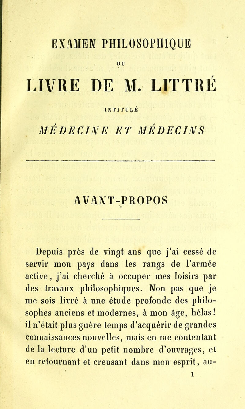 DU LIVRE DE M. LITTRÉ INTITULÉ MÉDECINE ET MÉDECINS AVANT-PROPOS Depuis près de vingt ans que j’ai cessé de servir mon pays dans les rangs de l’armée active, j’ai cherché à occuper mes loisirs par des travaux philosophiques. Non pas que je me sois livré à une étude profonde des philo- sophes anciens et modernes, à mon âge, hélas! il n’était plus guère temps d’acquérir de grandes connaissances nouvelles, mais en me contentant delà lecture d’un petit nombre d’ouvrages, et en retournant et creusant dans mon esprit, au-