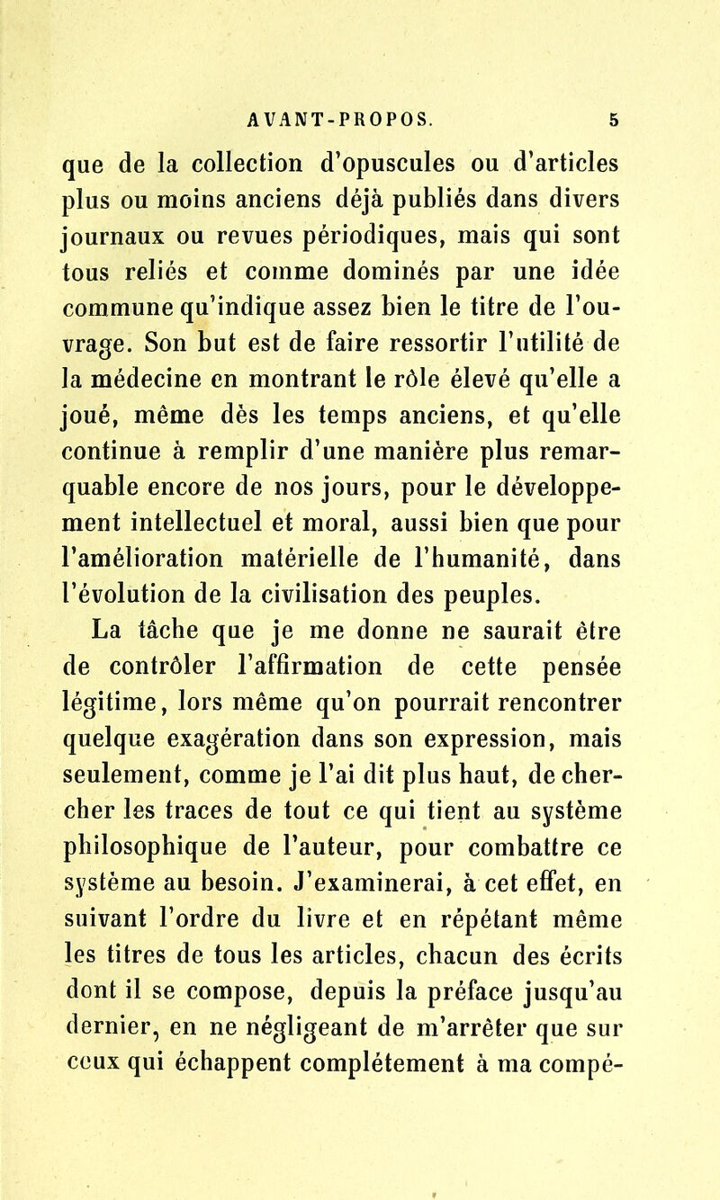 que de la collection d’opuscules ou d’articles plus ou moins anciens déjà publiés dans divers journaux ou revues périodiques, mais qui sont tous reliés et comme dominés par une idée commune qu’indique assez bien le titre de l’ou- vrage. Son but est de faire ressortir l’utilité de la médecine en montrant le rôle élevé qu’elle a joué, même dès les temps anciens, et qu’elle continue à remplir d’une manière plus remar- quable encore de nos jours, pour le développe- ment intellectuel et moral, aussi bien que pour l’amélioration matérielle de l’humanité, dans l’évolution de la civilisation des peuples. La tâche que je me donne ne saurait être de contrôler l’affirmation de cette pensée légitime, lors même qu’on pourrait rencontrer quelque exagération dans son expression, mais seulement, comme je l’ai dit plus haut, de cher- cher les traces de tout ce qui tient au système philosophique de l’auteur, pour combattre ce système au besoin. J’examinerai, à cet effet, en suivant l’ordre du livre et en répétant même les titres de tous les articles, chacun des écrits dont il se compose, depuis la préface jusqu’au dernier, en ne négligeant de m’arrêter que sur ceux qui échappent complètement à ma compé-