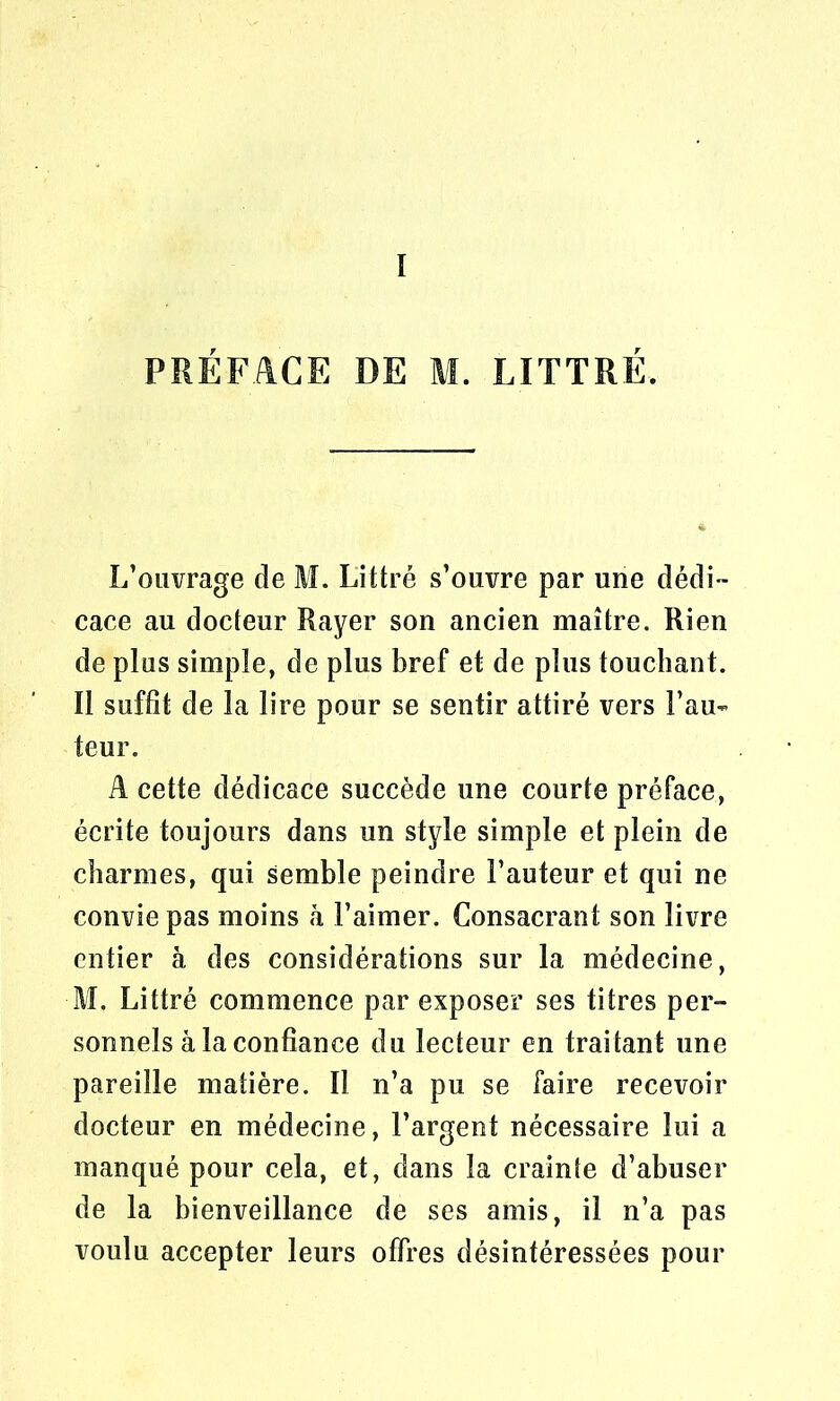 PRÉFACE DE M. LITTRÉ. L’ouvrage de M. Littré s’ouvre par une dédi- cace au docteur Rayer son ancien maître. Rien de plus simple, de plus bref et de plus touchant. Il suffit de la lire pour se sentir attiré vers Fau- teur. A cette dédicace succède une courte préface, écrite toujours dans un style simple et plein de charmes, qui semble peindre Fauteur et qui ne convie pas moins à l’aimer. Consacrant son livre entier à des considérations sur la médecine, M. Littré commence par exposer ses titres per- sonnels à la confiance du lecteur en traitant une pareille matière. Il n’a pu se faire recevoir docteur en médecine, l’argent nécessaire lui a manqué pour cela, et, dans la crainte d’abuser de la bienveillance de ses amis, il n’a pas voulu accepter leurs offres désintéressées pour