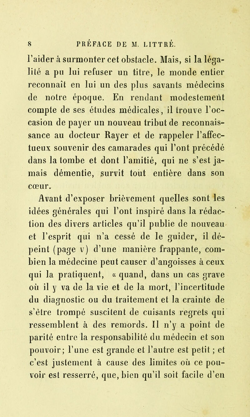 l’aider à surmonter cet obstacle. Mais, si la léga- lité a pu lui refuser un titre, le monde entier reconnaît en lui un des plus savants médecins de notre époque. En rendant modestement compte de ses études médicales, il trouve l’oc- casion de payer un nouveau tribut de reconnais- sance au docteur Rayer et de rappeler l’affec- tueux souvenir des camarades qui l’ont précédé dans la tombe et dont l’amitié, qui ne s’est ja- mais démentie, survit tout entière dans son cœur. Avant d’exposer brièvement quelles sont les idées générales qui l’ont inspiré dans la rédac- tion des divers articles qu’il publie de nouveau et l’esprit qui n’a cessé de le guider, il dé- peint (page v) d’une manière frappante, com- bien la médecine peut causer d’angoisses à ceux qui la pratiquent, a quand, dans un cas grave où il y va de la vie et de la mort, l’incertitude du diagnostic ou du traitement et la crainte de s’ètre trompé suscitent de cuisants regrets qui ressemblent à des remords. ïl n’y a point de parité entre la responsabilité du médecin et son pouvoir; l’une est grande et l’autre est petit ; et c’est justement à cause des limites ou ce pou- voir est resserré, que, bien qu’il soit facile d’en