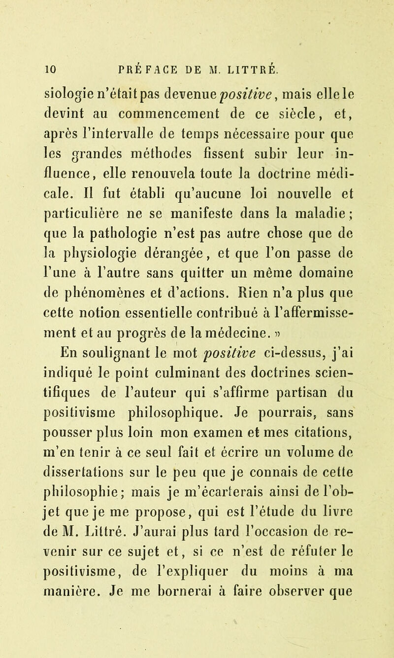 siologie n’était pas devenue positive, mais elle le devint au commencement de ce siècle, et, après l’intervalle de temps nécessaire pour que les grandes méthodes fissent subir leur in- fluence, elle renouvela toute la doctrine médi- cale. Il fut établi qu’aucune loi nouvelle et particulière ne se manifeste dans la maladie ; que la pathologie n’est pas autre chose que de la physiologie dérangée, et que l’on passe de l’une à l’autre sans quitter un même domaine de phénomènes et d’actions. Rien n’a plus que cette notion essentielle contribué à l’affermisse- ment et au progrès de la médecine. « En soulignant le mot positive ci-dessus, j’ai indiqué le point culminant des doctrines scien- tifiques de l’auteur qui s’affirme partisan du positivisme philosophique. Je pourrais, sans pousser plus loin mon examen et mes citations, m’en tenir à ce seul fait et écrire un volume de dissertations sur le peu que je connais de cette philosophie; mais je m’écarterais ainsi de l’ob- jet que je me propose, qui est l’étude du livre de M. Littré. J’aurai plus tard l’occasion de re- venir sur ce sujet et, si ce n’est de réfuter le positivisme, de l’expliquer du moins à ma manière. Je me bornerai à faire observer que