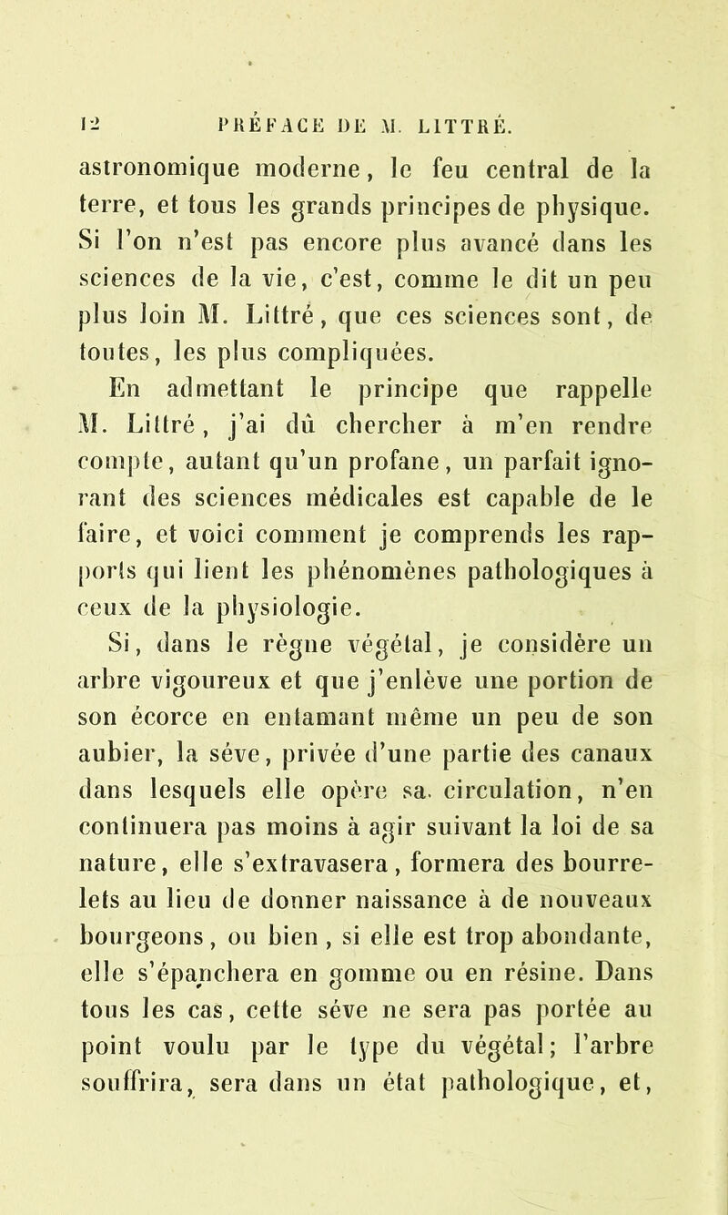 astronomique moderne, le feu central de la terre, et tous les grands principes de physique. Si l’on n’est pas encore plus avancé dans les sciences de la vie, c’est, comme le dit un peu plus loin M. Littré, que ces sciences sont, de toutes, les plus compliquées. En admettant le principe que rappelle M. Littré, j’ai dû chercher à m’en rendre compte, autant qu’un profane, un parfait igno- rant des sciences médicales est capable de le faire, et voici comment je comprends les rap- ports qui lient les phénomènes pathologiques à ceux de la physiologie. Si, dans le règne végétal, je considère un arbre vigoureux et que j’enlève une portion de son écorce en entamant même un peu de son aubier, la sève, privée d’une partie des canaux dans lesquels elle opère sa. circulation, n’en continuera pas moins à agir suivant la loi de sa nature, elle s’extravasera, formera des bourre- lets au lieu de donner naissance à de nouveaux bourgeons, ou bien , si elle est trop abondante, elle s’épanchera en gomme ou en résine. Dans tous les cas, cette sève ne sera pas portée au point voulu par le type du végétal; l’arbre souffrira, sera dans un état pathologique, et,