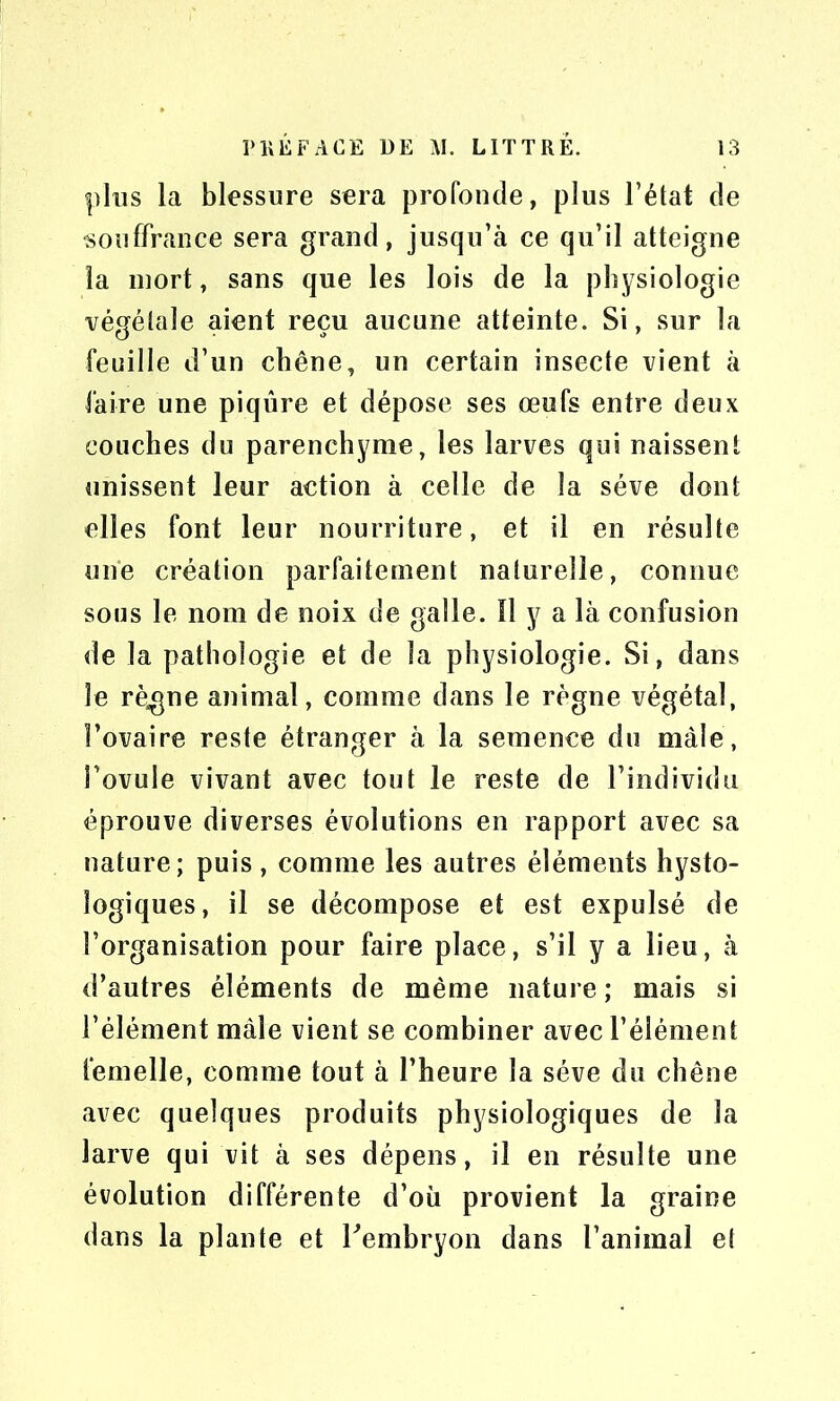 plus la blessure sera profonde, plus l’état de souffrance sera grand, jusqu’à ce qu’il atteigne la mort, sans que les lois de la physiologie végétale aient reçu aucune atteinte. Si, sur la feuille d’un chêne, un certain insecte vient à faire une piqûre et dépose ses œufs entre deux couches du parenchyme, les larves qui naissent unissent leur action à celle de la sève dont elles font leur nourriture, et il en résulte une création parfaitement naturelle, connue sous le nom de noix de galle. Il y a là confusion de la pathologie et de la physiologie. Si, dans le règne animal, comme dans le règne végétal, l’ovaire reste étranger à la semence du male, l’ovule vivant avec tout le reste de l’individu éprouve diverses évolutions en rapport avec sa nature; puis, comme les autres éléments hysto- îogiques, il se décompose et est expulsé de l’organisation pour faire place, s’il y a lieu, à d’autres éléments de même nature ; mais si l’élément mâle vient se combiner avec l’élément femelle, comme tout à l’heure la sève du chêne avec quelques produits physiologiques de la larve qui vit à ses dépens, il en résulte une évolution différente d’où provient la graine dans la plante et l'embryon dans l’animal et