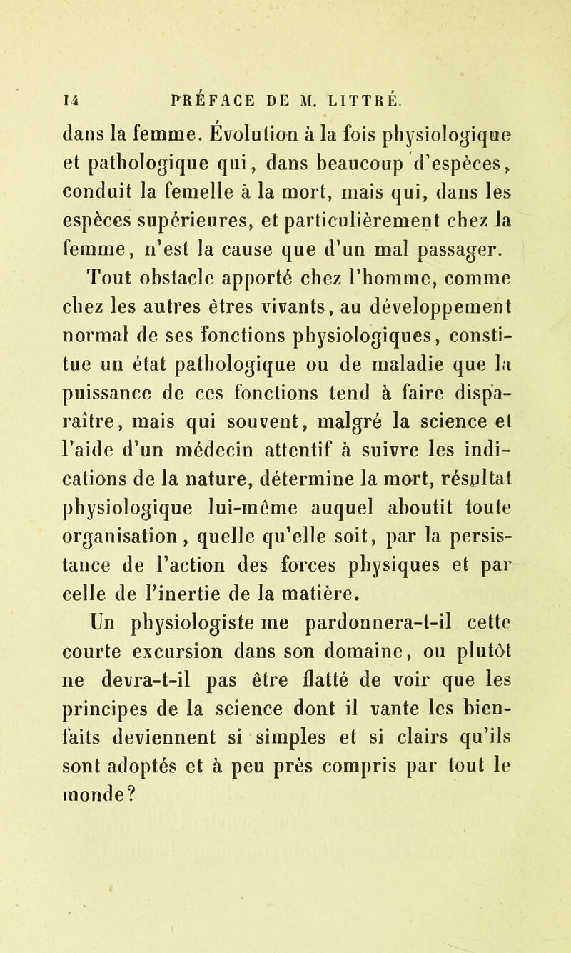 dans la femme. Évolution à la fois physiologique et pathologique qui, dans beaucoup d’espèces, conduit la femelle à la mort, mais qui, dans les espèces supérieures, et particulièrement chez la femme, n’est la cause que d’un mal passager. Tout obstacle apporté chez l’homme, comme chez les autres êtres vivants, au développement normal de ses fonctions physiologiques, consti- tue un état pathologique ou de maladie que la puissance de ces fonctions tend à faire dispa- raître, mais qui souvent, malgré la science et l’aide d’un médecin attentif à suivre les indi- cations de la nature, détermine la mort, résultat physiologique lui-même auquel aboutit toute organisation, quelle qu’elle soit, par la persis- tance de l’action des forces physiques et par celle de l’inertie de la matière. Un physiologiste me pardonnera-t-il cette courte excursion dans son domaine, ou plutôt ne devra-t-il pas être flatté de voir que les principes de la science dont il vante les bien- faits deviennent si simples et si clairs qu’ils sont adoptés et à peu près compris par tout le monde?