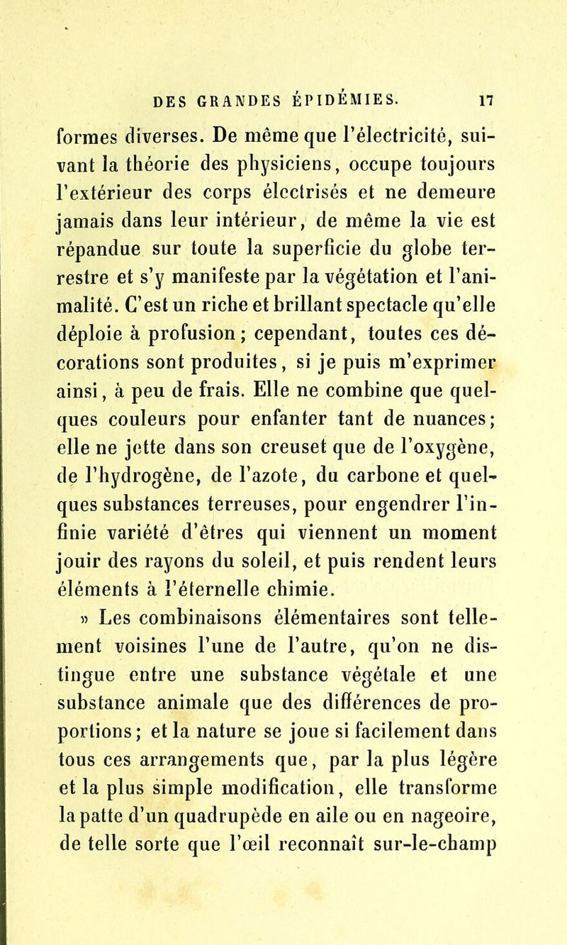 formes diverses. De même que l’électricité, sui- vant la théorie des physiciens, occupe toujours l’extérieur des corps électrisés et ne demeure jamais dans leur intérieur, de même la vie est répandue sur toute la superficie du globe ter- restre et s’y manifeste par la végétation et l’ani- malité. C’est un riche et brillant spectacle qu’elle déploie à profusion; cependant, toutes ces dé- corations sont produites, si je puis m’exprimer ainsi, â peu de frais. Elle ne combine que quel- ques couleurs pour enfanter tant de nuances; elle ne jette dans son creuset que de l’oxygène, de l’hydrogène, de l’azote, du carbone et quel- ques substances terreuses, pour engendrer l’in- finie variété d’êtres qui viennent un moment jouir des rayons du soleil, et puis rendent leurs éléments à l’éternelle chimie. » Les combinaisons élémentaires sont telle- ment voisines l’une de l’autre, qu’on ne dis- tingue entre une substance végétale et une substance animale que des différences de pro- portions; et la nature se joue si facilement dans tous ces arrangements que, par la plus légère et la plus simple modification, elle transforme la patte d’un quadrupède en aile ou en nageoire, de telle sorte que l’œil reconnaît sur-le-champ