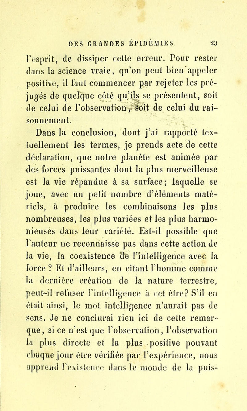 l’esprit, de dissiper cette erreur. Pour rester dans la science vraie, qu’on peut bien appeler positive, il faut commencer par rejeter les pré- jugés de quelque côté qu’ijs se présentent, soit de celui de l’observation f soit de celui du rai- sonnement. Dans la conclusion, dont j’ai rapporté tex- tuellement les termes, je prends acte de cette déclaration, que notre planète est animée par des forces puissantes dont la plus merveilleuse est la vie répandue à sa surface ; laquelle se joue, avec un petit nombre d’éléments maté- riels, à produire les combinaisons les plus nombreuses, les plus variées et les plus harmo- nieuses dans leur variété. Est-il possible que l’auteur ne reconnaisse pas dans cette action de la vie, la coexistence cite l’intelligence avec la force ? Et d’ailleurs, en citant l’homme comme la dernière création de la nature terrestre, peut-il refuser l’intelligence à cet être? S’il en était ainsi, le mot intelligence n’aurait pas de sens. Je ne conclurai rien ici de cette remar- que, si ce n’est que l’observation, l’observation la plus directe et la plus positive pouvant chaque jour être vérifiée par l’expérience, nous apprend l’existence dans le monde de la puis-