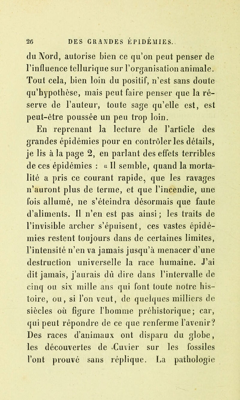 du Nord, autorise bien ce qu’on peut penser de l’influence tellurique sur l’organisation animale. Tout cela, bien loin du positif, n’est sans doute qu’hypothèse, mais peut faire penser que la ré- serve de l’auteur, toute sage qu’elle est, est peut-être poussée un peu trop loin. En reprenant la lecture de l’article des grandes épidémies pour en contrôler les détails, je 1rs à la page 2, en parlant des effets terribles de ces épidémies : « Il semble, quand la morta- lité a pris ce courant rapide, que les ravages n’auront plus de terme, et que l’incendie, une fois allumé, ne s’éteindra désormais que faute d’aliments. Il n’en est pas ainsi ; les traits de l’invisible archer s’épuisent, ces vastes épidé- mies restent toujours dans de certaines limites, l’intensité n’en va jamais jusqu’à menacer d’une destruction universelle la race humaine. J’ai dit jamais, j’aurais dû dire dans l’intervalle de cinq ou six mille ans qui font toute notre his- toire, ou, si l’on veut, de quelques milliers de siècles où figure l’homme préhistorique; car, qui peut répondre de ce que renferme l’avenir? Des races d’animaux ont disparu du globe, les découvertes de Cuvier sur les fossiles l’ont prouvé sans réplique. La pathologie