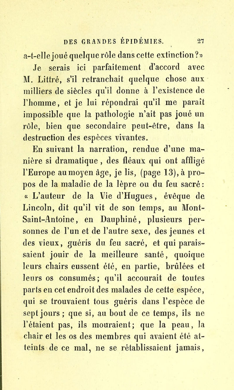 a-t-elle joué quelque rôle dans cette extinction ?» Je serais ici parfaitement d’accord avec M. Littré, s’il retranchait quelque chose aux milliers de siècles qu’il donne à l’existence de l’homme, et je lui répondrai qu’il me paraît impossible que la pathologie n’ait pas joué un rôle, bien que secondaire peut-être, dans la destruction des espèces vivantes. En suivant la narration, rendue d’une ma- nière si dramatique , des fléaux qui ont affligé l’Europe au moyen âge, je lis, (page 13), à pro- pos de la maladie de la lèpre ou du feu sacré: « L’auteur de la Vie d’Hugues, évêque de Lincoln, dit qu’il vit de son temps, au Mont- Saint-Antoine, en Dauphiné, plusieurs per- sonnes de l’un et de l’autre sexe, des jeunes et des vieux, guéris du feu sacré, et qui parais- saient jouir de la meilleure santé, quoique leurs chairs eussent été, en partie, brûlées et leurs os consumés; qu’il accourait de toutes parts en cet endroit des malades de cette espèce, qui se trouvaient tous guéris dans l’espèce de sept jours ; que si, au bout de ce temps, ils ne l’étaient pas, ils mouraient; que la peau, la chair et les os des membres qui avaient été at- teints de ce mal, ne se rétablissaient jamais,