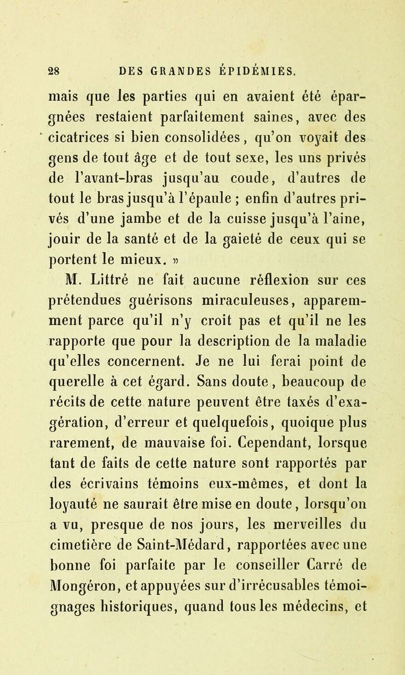 mais que les parties qui en avaient été épar- gnées restaient parfaitement saines, avec des cicatrices si bien consolidées, qu’on voyait des gens de tout âge et de tout sexe, les uns privés de l’avant-bras jusqu’au coude, d’autres de tout le bras jusqu’à l’épaule ; enfin d’autres pri- vés d’une jambe et de la cuisse jusqu’à l’aine, jouir de la santé et de la gaieté de ceux qui se portent le mieux. » M. Littré ne fait aucune réflexion sur ces prétendues guérisons miraculeuses, apparem- ment parce qu’il n’y croit pas et qu’il ne les rapporte que pour la description de la maladie qu’elles concernent. Je ne lui ferai point de querelle à cet égard. Sans doute, beaucoup de récits de cette nature peuvent être taxés d’exa- gération, d’erreur et quelquefois, quoique plus rarement, de mauvaise foi. Cependant, lorsque tant de faits de cette nature sont rapportés par des écrivains témoins eux-mêmes, et dont la loyauté ne saurait être mise en doute, lorsqu’on a vu, presque de nos jours, les merveilles du cimetière de Saint-Médard, rapportées avec une bonne foi parfaite par le conseiller Carré de Mongéron, et appuyées sur d’irrécusables témoi- gnages historiques, quand tous les médecins, et