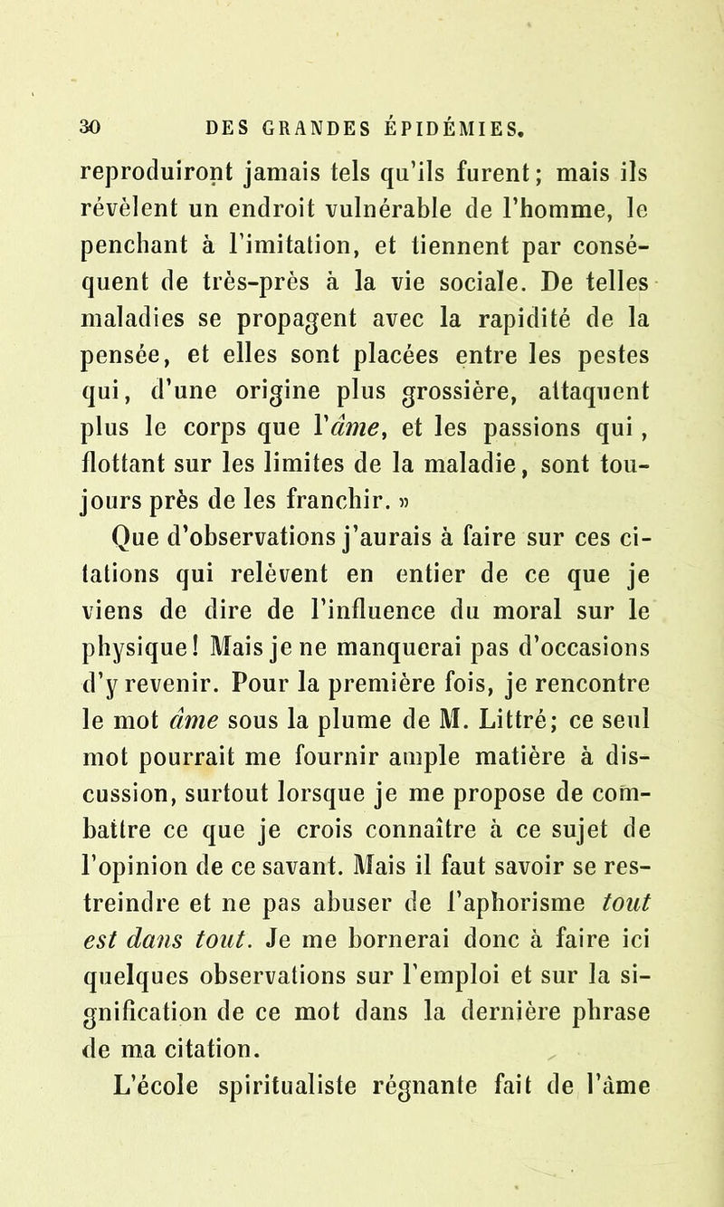 reproduiront jamais tels qu’ils furent ; mais ils révèlent un endroit vulnérable de l’homme, le penchant à l’imitation, et tiennent par consé- quent de très-près à la vie sociale. De telles maladies se propagent avec la rapidité de la pensée, et elles sont placées entre les pestes qui, d’une origine plus grossière, attaquent plus le corps que Yâme, et les passions qui, flottant sur les limites de la maladie, sont tou- jours près de les franchir. » Que d’observations j’aurais à faire sur ces ci- tations qui relèvent en entier de ce que je viens de dire de l’influence du moral sur le physique! Mais je ne manquerai pas d’occasions d’y revenir. Pour la première fois, je rencontre le mot âme sous la plume de M. Littré; ce seul mot pourrait me fournir ample matière à dis- cussion, surtout lorsque je me propose de com- battre ce que je crois connaître à ce sujet de l’opinion de ce savant. Mais il faut savoir se res- treindre et ne pas abuser de l’aphorisme tout est dans tout. Je me bornerai donc à faire ici quelques observations sur l’emploi et sur la si- gnification de ce mot dans la dernière phrase de ma citation. L’école spiritualiste régnante fait de l’àme