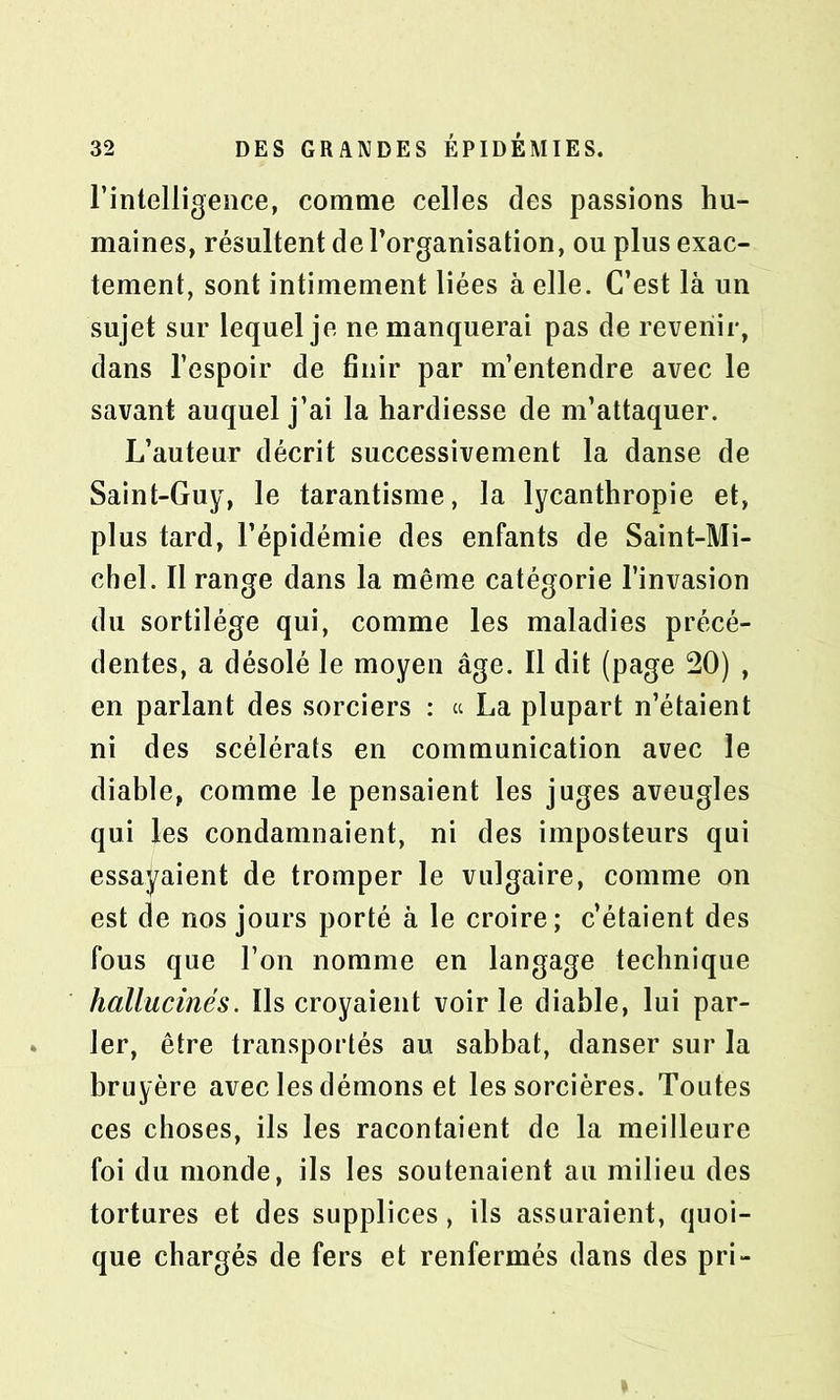 l’intelligence, comme celles des passions hu- maines, résultent de l’organisation, ou plus exac- tement, sont intimement liées à elle. C’est là un sujet sur lequel je ne manquerai pas de revenir, dans l’espoir de finir par m’entendre avec le savant auquel j’ai la hardiesse de m’attaquer. L’auteur décrit successivement la danse de Saint-Guy, le tarantisme, la lycanthropie et, plus tard, l’épidémie des enfants de Saint-Mi- chel. Il range dans la même catégorie l’invasion du sortilège qui, comme les maladies précé- dentes, a désolé le moyen âge. Il dit (page 20) , en parlant des sorciers : ce La plupart n’étaient ni des scélérats en communication avec le diable, comme le pensaient les juges aveugles qui les condamnaient, ni des imposteurs qui essayaient de tromper le vulgaire, comme on est de nos jours porté à le croire; c’étaient des fous que l’on nomme en langage technique hallucinés. Ils croyaient voirie diable, lui par- ler, être transportés au sabbat, danser sur la bruyère avec les démons et les sorcières. Toutes ces choses, ils les racontaient de la meilleure foi du monde, ils les soutenaient au milieu des tortures et des supplices, ils assuraient, quoi- que chargés de fers et renfermés dans des pri-