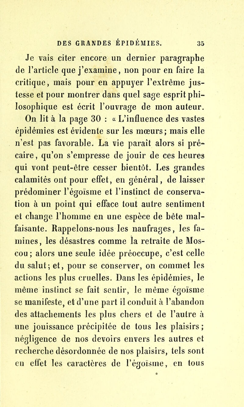 Je vais citer encore un dernier paragraphe de l’article que j’examine, non pour en faire la critique, mais pour en appuyer l’extrême jus- tesse et pour montrer dans quel sage esprit phi- losophique est écrit l’ouvrage de mon auteur. On lit à la page 30 : « L’influence des vastes épidémies est évidente sur les mœurs; mais elle n’est pas favorable. La vie paraît alors si pré* caire, qu’on s’empresse de jouir de ces heures qui vont peut-être cesser bientôt. Les grandes calamités ont pour effet, en général, de laisser prédominer l’égoïsme et l’instinct de conserva- tion à un point qui efface tout autre sentiment et change l’homme en une espèce de bête mal- faisante. Rappelons-nous les naufrages, les fa- mines, les désastres comme la retraite de Mos- cou; alors une seule idée préoccupe, c’est celle du salut; et, pour se conserver, on commet les actions les plus cruelles. Dans les épidémies, le même instinct se fait sentir, le même égoïsme se manifeste, et d’une part il conduit à l’abandon des attachements les plus chers et de l’autre à une jouissance précipitée de tous les plaisirs ; négligence de nos devoirs envers les autres et recherche désordonnée de nos plaisirs, tels sont en effet les caractères de l’égoïsme, en tous