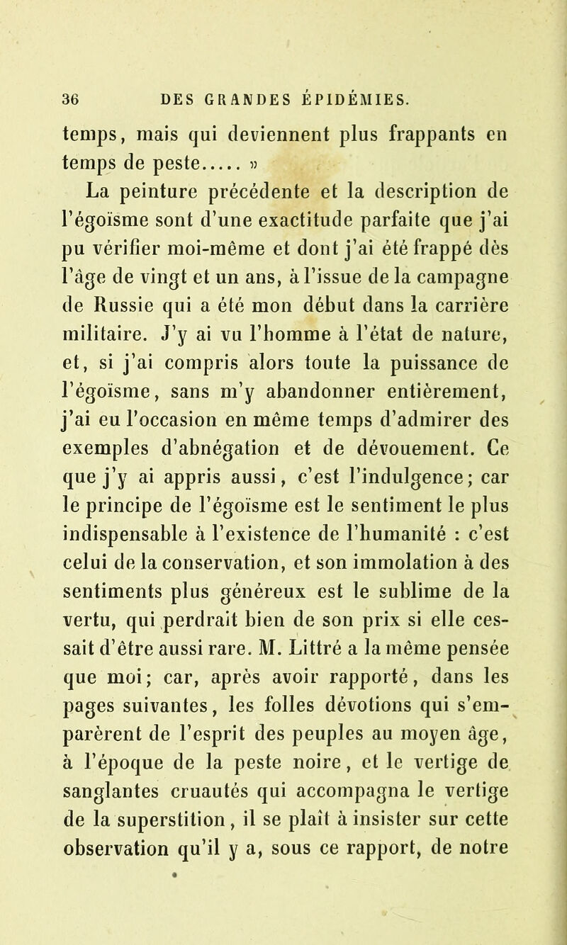 temps, mais qui deviennent plus frappants en temps de peste « La peinture précédente et la description de l’égoïsme sont d’une exactitude parfaite que j’ai pu vérifier moi-même et dont j’ai été frappé dès l’âge de vingt et un ans, à l’issue de la campagne de Russie qui a été mon début dans la carrière militaire. J’y ai vu l’homme à l’état de nature, et, si j’ai compris alors toute la puissance de l’égoïsme, sans m’y abandonner entièrement, j’ai eu l’occasion en même temps d’admirer des exemples d’abnégation et de dévouement. Ce que j’y ai appris aussi, c’est l’indulgence; car le principe de l’égoïsme est le sentiment le plus indispensable à l’existence de l’humanité : c’est celui de la conservation, et son immolation à des sentiments plus généreux est le sublime de la vertu, qui perdrait bien de son prix si elle ces- sait d’être aussi rare. M. Littré a la même pensée que moi; car, après avoir rapporté, dans les pages suivantes, les folles dévotions qui s’em- parèrent de l’esprit des peuples au moyen âge, à l’époque de la peste noire, et le vertige de sanglantes cruautés qui accompagna le vertige de la superstition, il se plaît à insister sur cette observation qu’il y a, sous ce rapport, de notre