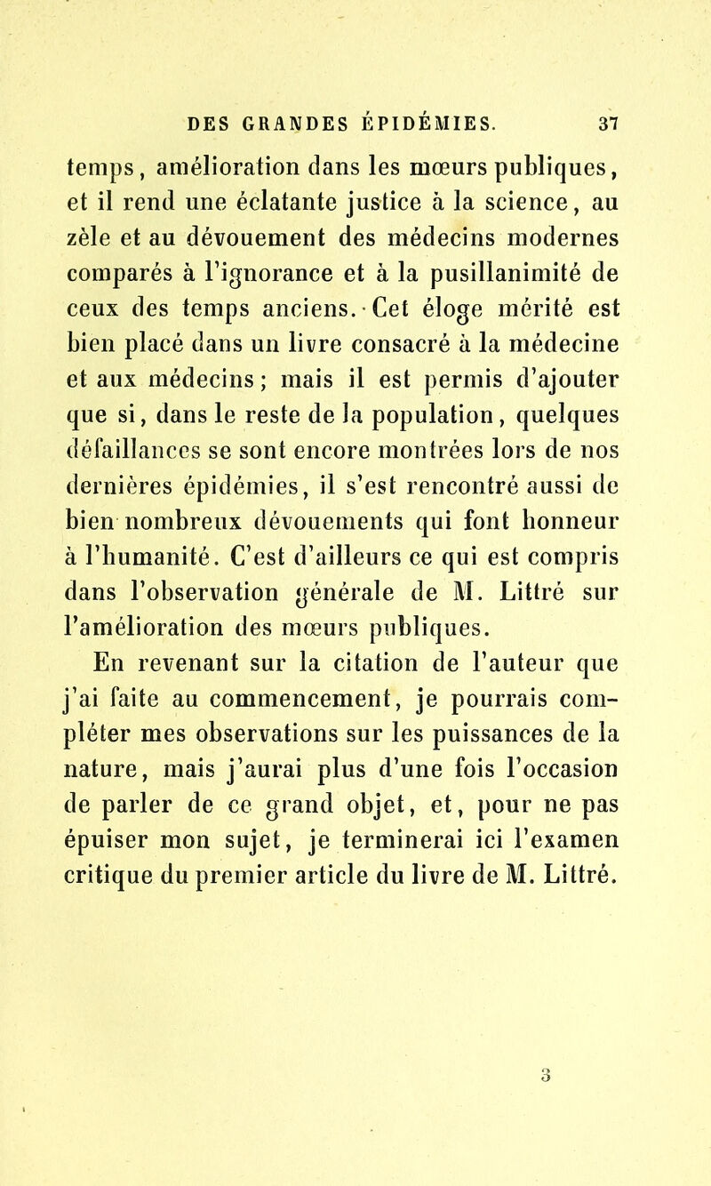 temps, amélioration dans les mœurs publiques, et il rend une éclatante justice à la science, au zèle et au dévouement des médecins modernes comparés à l’ignorance et à la pusillanimité de ceux des temps anciens. Cet éloge mérité est bien placé dans un livre consacré à la médecine et aux médecins ; mais il est permis d’ajouter que si, dans le reste de la population, quelques défaillances se sont encore montrées lors de nos dernières épidémies, il s’est rencontré aussi de bien nombreux dévouements qui font honneur à l’humanité. C’est d’ailleurs ce qui est compris dans l’observation générale de M. Littré sur l’amélioration des mœurs publiques. En revenant sur la citation de l’auteur que j’ai faite au commencement, je pourrais com- pléter mes observations sur les puissances de la nature, mais j’aurai plus d’une fois l’occasion de parler de ce grand objet, et, pour ne pas épuiser mon sujet, je terminerai ici l’examen critique du premier article du livre de M. Littré. 3