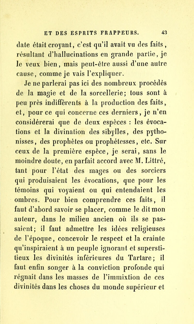 date était croyant, c’est qu’il avait vu des faits , résultant d’hallucinations en grande partie, je le veux bien, mais peut-être aussi d’une autre cause, comme je vais l’expliquer. Je ne parlerai pas ici des nombreux procédés de la magie et de la sorcellerie; tous sont à peu près indifférents à la production des faits, et, pour ce qui concerne ces derniers, je n’en considérerai que de deux espèces : les évoca- tions et la divination des sibylles, des pytho- nisses, des prophètes ou propbétesses, etc. Sur ceux de la première espèce, je serai, sans le moindre doute, en parfait accord avec M. Littré, tant pour l’état des mages ou des sorciers qui produisaient les évocations, que pour les témoins qui voyaient ou qui entendaient les ombres. Pour bien comprendre ces faits, il faut d’abord savoir se placer, comme le dit mon auteur, dans le milieu ancien où ils se pas- saient; il faut admettre les idées religieuses de l’époque, concevoir le respect et la crainte qu’inspiraient à un peuple ignorant et supersti- tieux les divinités inférieures du Tartare; il faut enfin songer à la conviction profonde qui régnait dans les masses de l’immixtion de ces divinités dans les choses du monde supérieur et