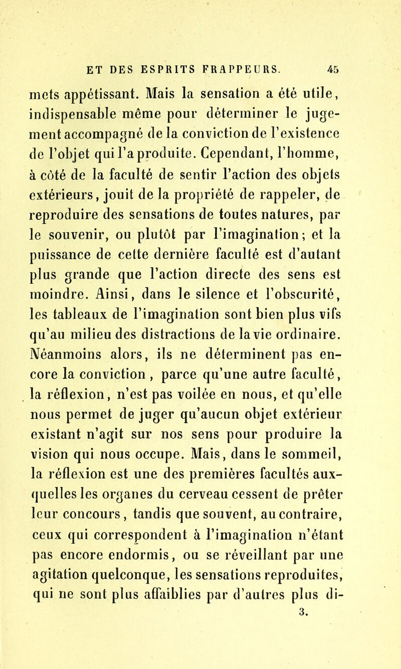 mets appétissant. Mais la sensation a été utile, indispensable même pour déterminer le juge- ment accompagné delà conviction de l’existence de l’objet qui l’a produite. Cependant, l’homme, à côté de la faculté de sentir l’action des objets extérieurs, jouit de la propriété de rappeler, de reproduire des sensations de toutes natures, par le souvenir, ou plutôt par l’imagination; et la puissance de cette dernière faculté est d’autant plus grande que l’action directe des sens est moindre. Ainsi, dans le silence et l’obscurité, les tableaux de l’imagination sont bien plus vifs qu’au milieu des distractions de la vie ordinaire. Néanmoins alors, ils ne déterminent pas en- core la conviction , parce qu’une autre faculté, la réflexion, n’est pas voilée en nous, et qu’elle nous permet de juger qu’aucun objet extérieur existant n’agit sur nos sens pour produire la vision qui nous occupe. Mais, dans le sommeil, la réflexion est une des premières facultés aux- quelles les organes du cerveau cessent de prêter leur concours, tandis que souvent, au contraire, ceux qui correspondent à l’imagination n’étant pas encore endormis, ou se réveillant par une agitation quelconque, les sensations reproduites, qui ne sont plus affaiblies par d’autres plus di-