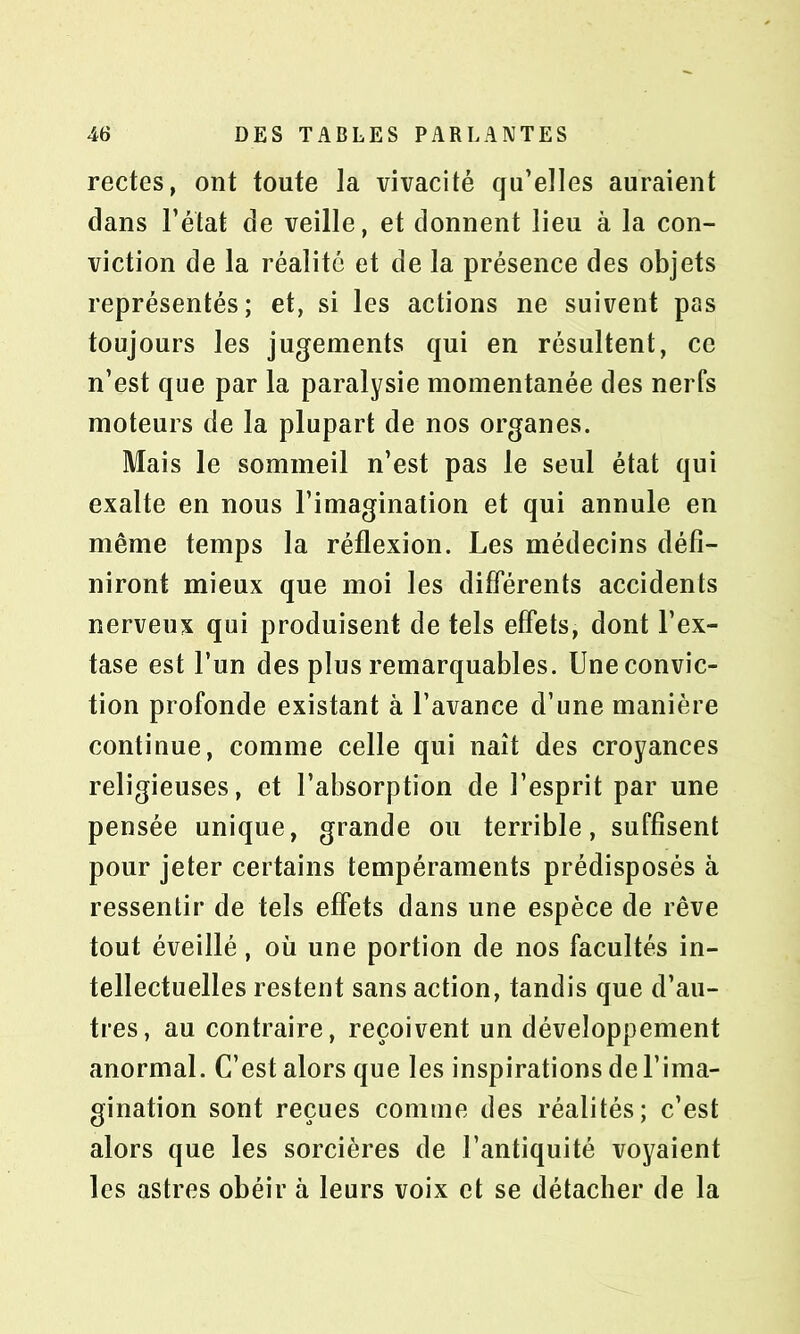 rectes, ont toute la vivacité qu’elles auraient dans l’état de veille, et donnent lieu à la con- viction de la réalité et de la présence des objets représentés; et, si les actions ne suivent pas toujours les jugements qui en résultent, ce n’est que par la paralysie momentanée des nerfs moteurs de la plupart de nos organes. Mais le sommeil n’est pas le seul état qui exalte en nous l’imagination et qui annule en même temps la réflexion. Les médecins défi- niront mieux que moi les différents accidents nerveux qui produisent de tels effets, dont l’ex- tase est l’un des plus remarquables. Une convic- tion profonde existant à l’avance d’une manière continue, comme celle qui naît des croyances religieuses, et l’absorption de l’esprit par une pensée unique, grande ou terrible, suffisent pour jeter certains tempéraments prédisposés à ressentir de tels effets dans une espèce de rêve tout éveillé, où une portion de nos facultés in- tellectuelles restent sans action, tandis que d’au- tres, au contraire, reçoivent un développement anormal. C’est alors que les inspirations de l’ima- gination sont reçues comme des réalités; c’est alors que les sorcières de l’antiquité voyaient les astres obéir à leurs voix et se détacher de la